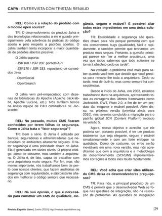 REL: Como é a relação do produto com 
o modelo open source?
TR: O desenvolvimento do produto Jahia e 
das tecnologias relacionadas a ele é guiado prin­
cipalmente pela aderência às práticas do código 
aberto  e  pelo  respeito  a  padrões  abertos.  O 
Jahia também tenta incorporar a maior quantida­
de de padrões abertos possível.
O Jahia suporta: 
∙ JSR168 / JSR 286: portlets API 
∙ JSR170 / JSR 283: repositório de conteú­
dos Java 
∙ OpenSocial 
∙ OpenSearch
O  Jahia  vem  pré­empacotado  com  deze­
nas de bibliotecas do Apache (Apache Jackrab­
bit,  Apache  Lucene,  etc.).  Nós  também  temos 
na  nossa  equipe  de  P&D  comitadores  de  Jac­
krabbit. 
REL:  No  passado,  muitos  CMS  ficaram 
conhecidos  por  terem  falhas  de  segurança. 
Como o Jahia trata o "fator segurança"?
TR:  Bem  a  sério.  O  Jahia  é  utilizado  por 
bancos, seguradoras e administradoras que ne­
cessitam de ambientes altamente seguros. O fa­
tor segurança é uma prioridade chave no Jahia. 
Ela é gereniada em vários níveis. O próprio códi­
go, como de costume, mas também a arquitetu­
ra.  O  Jahia  é,  de  fato,  capaz  de  trabalhar  com 
uma arquitetura muito segura. Por fim, mas não 
menos importante, nós trabalhamos bem de per­
to com nossos clientes, que fazem auditorias de 
segurança com regularidade, e são bastante afia­
dos em melhorar o código sempre que necessá­
rio.
REL:  Na  sua  opinião,  o  que  é  necessá­
rio para construir um CMS de qualidade, ele­
gância,  seguro  e  estável?  É  possível  aliar 
todos estes ingredientes em uma única solu­
ção?
TR:  Estabilidade  e  segurança  são  ques­
tões  chave  para  nós  porque  permitirá  com  que 
nós  consertemos  bugs  (qualidade),  fácil  e  rapi­
damente,  e  também  permite  que  tenhamos  um 
produto mais seguro. Portanto, a questão princi­
pal  parece  ser  "ter  a  melhor  arquitetura,  uma 
vez  que  todos  sabemos  que  todo  software  se 
tornará obsoleto cedo ou tarde".
Na verdade, o problema está mais para sa­
ber quando você tem que decidir que você preci­
sa para renovar­lhe toda a arquitetura. Cedo ou 
tarde, terá de fazê­lo, mas como sempre há con­
seqüências.
Desde o início do Jahia, em 2002, estamos 
trabalhando duro na arquitetura, aproveitando to­
das as vantagens dos últimos frameworks como 
Jackrabbit, GWT, Pluto 2.0, a fim de ter um pro­
duto  tão  elegante  e  estável  possível. Além  dis­
so,  na  próxima  versão  (prevista  ainda  para 
2010), nós teremos concluído a migração para o 
padrão  global  JCR  (Content  Platform)  iniciado 
na versão 5.
Agora,  nosso  objetivo  e  acredito  que  ele 
poderia ser, portanto possível, é ter um produto 
totalmente  que  seja  elegante,  seguro  e  estável 
simultaneamente  e  com  um  forte  enfoque  na 
qualidade.  Como  de  costume,  os  erros  serão 
inevitáveis em uma nova versão, mas nós acre­
ditamos que com a arquitetura e a metodologia 
de  desenvolvimento  (SCRUM)  implementare­
mos correções a todos eles muito rapidamente.
REL:  Você  acha  que  criar  sites  utilizan­
do CMS deixa os desenvolvedores preguiço­
sos?
TR:  Para  nós,  o  principal  propósito  de  um 
CMS é permitir que o desenvolvedor Web se fo­
que nas questões de integração, não na resolu­
ção  de  problemas.  As  questões  de  integração 
|29Revista Espírito Livre | Junho 2010 | http://revista.espiritolivre.org
CAPA ∙ ENTREVISTA COM TRISTAN RENAUD
 