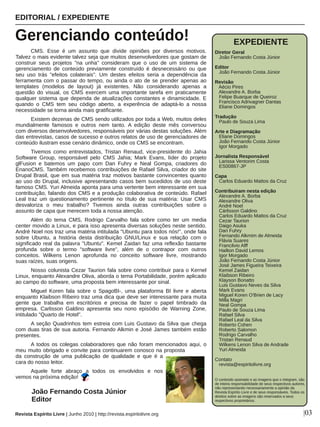 CMS.  Esse  é  um  assunto  que  divide  opiniões  por  diversos  motivos. 
Talvez o mais evidente talvez seja que muitos desenvolvedores que gostam de 
construir  seus  projetos  "na  unha"  consideram  que  o  uso  de  um  sistema  de 
gerenciamento  de  conteúdo  previamente  construído  é  desnecessário  ou  que 
seu  uso  trás  "efeitos  colaterais".  Um  destes  efeitos  seria  a  dependência  da 
ferramenta com o passar do tempo, ou ainda o ato de se prender apenas ao 
templates  (modelos  de  layout)  já  existentes.  Não  considerando  apenas  a 
questão  do  visual,  os  CMS  exercem  uma  importante  tarefa  em  praticamente 
qualquer sistema que dependa de atualizações constantes e dinamicidade. E 
quando  o  CMS  tem  seu  código  aberto,  a  experência  de  adaptá­lo  a  nossa 
necessidade se torna ainda mais gratificante. 
Existem dezenas de CMS sendo utilizados por toda a Web, muitos deles 
mundialmente  famosos  e  outros  nem  tanto.  A  edição  deste  mês  conversou 
com diversos desenvolvedores, responsáveis por várias destas soluções. Além 
das entrevistas, casos de sucesso e outros relatos de uso de gerenciadores de 
conteúdo ilustram esse cenário dinâmico, onde os CMS se encontram. 
Tivemos  como  entrevistados,  Tristan  Renaud,  vice­presidente  do  Jahia 
Software  Group,  responsável  pelo  CMS  Jahia;  Mark  Evans,  líder  do  projeto 
glFusion  e  batemos  um  papo  com  Dan  Fuhry  e  Neal  Gompa,  criadores  do 
EnanoCMS. Também recebemos contribuições de Rafael Silva, criador do site 
Drupal Brasil, que em sua matéria traz motivos bastante convincentes quanto 
ao uso do Drupal, inclusive apresentando casos bem sucedidos de uso deste 
famoso CMS. Yuri Almeida aponta para uma vertente bem interessante em sua 
contribuição, falando dos CMS e a produção colaborativa de conteúdo. Rafael 
Leal  traz  um  questionamento  pertinente  no  título  de  sua  matéria:  Usar  CMS 
desvaloriza  o  meu  trabalho?  Tivemos  ainda  outras  contribuições  sobre  o 
assunto de capa que merecem toda a nossa atenção.
Além  do  tema  CMS,  Rodrigo  Carvalho  fala  sobre  como  ter  um  media 
center movido a Linux, e para isso apresenta diversas soluções neste sentido. 
André Noel nos traz uma matéria intitulada "Ubuntu para todos nós!", onde fala 
sobre  Ubuntu,  a  história  desta  distribuição  GNU/Linux  e  sua  relação  com  o 
significado real da palavra "Ubuntu". Kemel Zaidan faz uma reflexão bastante 
profunda  sobre  o  termo  "software  livre",  além  de  o  contrapor  com  outros 
conceitos.  Wilkens  Lenon  aprofunda  no  conceito  software  livre,  mostrando 
suas raízes, suas origens.
Nosso colunista Cezar Taurion fala sobre como contribuir para o Kernel 
Linux, enquanto Alexandre Oliva, aborda o tema Portabilidade, porém aplicado 
ao campo do software, uma proposta bem interessante por sinal.
Miguel  Koren  fala  sobre  o  SpagoBI­,  uma  plataforma  BI  livre  e  aberta 
enquanto Klaibson Ribeiro traz uma dica que deve ser interessante para muita 
gente  que  trabalha  em  escritórios  e  precisa  de  fazer  o  papel  timbrado  da 
empresa.  Carlisson  Galdino  apresenta  seu  nono  episódio  de  Warning  Zone, 
intitulado "Quarto de Hotel".
A seção Quadrinhos tem estreia com Luis Gustavo da Silva que chega 
com duas tiras de sua autoria. Fernando Alkmin e José James também estão 
presentes.
A todos os colegas colaboradores que não foram mencionados aqui, o 
meu muito obrigado e convite para continuarem conosco na proposta 
da  construção  de  uma  publicação  de  qualidade  e  que  é  a 
cara do nosso leitor. 
Aquele  forte  abraço  a  todos  os  envolvidos  e  nos 
vemos na próxima edição!
EDITORIAL / EXPEDIENTE
Gerenciando conteúdo!
Revista Espírito Livre | Junho 2010 | http://revista.espiritolivre.org |03
João Fernando Costa Júnior
Editor
EXPEDIENTE
Diretor Geral
   João Fernando Costa Júnior
Editor
   João Fernando Costa Júnior
Revisão
   Aécio Pires
   Alexandre A. Borba
   Felipe Buarque de Queiroz
   Francisco Adrivagner Dantas
   Eliane Domingos
Tradução
   Paulo de Souza Lima
Arte e Diagramação
   Eliane Domingos
   João Fernando Costa Júnior  
   Igor Morgado 
   
Jornalista Responsável
   Larissa Ventorim Costa
   ES00867­JP
 
Capa
   Carlos Eduardo Mattos da Cruz
Contribuiram nesta edição
   Alexandre A. Borba
   Alexandre Oliva
   André Noel
   Cárlisson Galdino
   Carlos Eduardo Mattos da Cruz
   Cezar Taurion
   Daigo Asuka
   Dan Fuhry
   Fernando Alkmim de Almeida
   Flávia Suares
   Francilvio Alff
   Hailton David Lemos
   Igor Morgado
   João Fernando Costa Júnior
   José James Figueira Teixeira
   Kemel Zaidan
   Klaibson Ribeiro
   Klayson Bonatto
   Luis Gustavo Neves da Silva
   Mark Evans
   Miguel Koren O'Brien de Lacy
   Milla Magri
   Neal Gompa
   Paulo de Souza Lima
   Rafael Silva
   Rafael Leal da Silva
   Roberto Cohen
   Roberto Salomon
   Rodrigo Carvalho
   Tristan Renaud
   Wilkens Lenon Silva de Andrade
   Yuri Almeida
         
Contato
   revista@espiritolivre.org
O conteúdo assinado e as imagens que o integram, são 
de inteira responsabilidade de seus respectivos autores, 
não representando necessariamente a opinião da 
Revista Espírito Livre e de seus responsáveis. Todos os 
direitos sobre as imagens são reservados a seus 
respectivos proprietários.
 