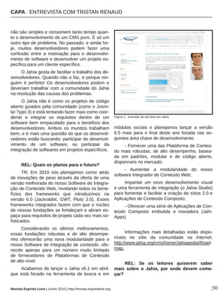 não são simples e consomem tanto tempo quan­
to o desenvolvimento de um CMS puro. É só um 
outro tipo de problema. No passado, e ainda ho­
je,  muitos  desenvolvedores  podem  fazer  uma 
confusão  entre  a  motivação  para  o  desenvolvi­
mento de software e desenvolver um projeto es­
pecífico para um cliente específico.
O Jahia gosta de facilitar o trabalho dos de­
senvolvedores. Quando não o faz, é porque nin­
guém  é  perfeito!  Os  desenvolvedores  podem  e 
deveriam trabalhar com a comunidade do Jahia 
na resolução das causas dos problemas. 
O Jahia não é como os projetos de código 
aberto guiados pela comunidade (como o Joom­
la! Typo 3) e está tentando fazer mais como coor­
denar  e  integrar  os  requisitos  dentro  de  um 
software bem empacotado para o benefício dos 
desenvolvedores.  Ambos  os  mundos  trabalham 
bem, e é mais uma questão do que os desenvol­
vedores estão buscando: participar do desenvol­
vimento  de  um  software,  ou  participar  da 
integração de softwares em projetos específicos.
REL: Quais os planos para o futuro?
TR:  Em  2010  nós  planejamos  correr  atrás 
de inovações de peso através da oferta de uma 
versão melhorada do nosso Software de Integra­
ção de Conteúdo Web, nivelando todos os bene­
fícios  dos  frameworks  que  introduzimos  na 
versão  6.0  (Jackrabbit,  GWT,  Pluto  2.0).  Esses 
frameworks integrados fazem com que o núcleo 
de nossas fundações se fortaleçam e abram es­
paço para requisitos de projeto cada vez mais so­
fisticados. 
Considerando  os  últimos  melhoramentos, 
essas  fundações  robustas  e  de  alto  desempe­
nho  oferecerão  uma  nova  modularidade  para  o 
nosso Software de Integração de conteúdo, ofe­
recido  apenas  para  um  número  muito  limitado 
de  fornecedores  de  Plataformas  de  Conteúdo 
de alto nível.
Acabamos de lançar o Jahia v6.1 em abril, 
que  está  focado  na  ferramenta  de  busca  e  em 
módulos  sociais  e  planejamos  lançar  a  versão 
6.5  mais  para  o  final  deste  ano  focada  nas  se­
guintes área chave de desenvolvimento: 
­ Fornecer uma das Plataforma de Conteú­
do  mais  robustas,  de  alto  desempenho,  basea­
da  em  padrões,  modular  e  de  código  aberto, 
disponíveis no mercado;
­  Aumentar  a  modularidade  do  nosso 
software Integrador de Conteúdo Web; 
Impantar  um  novo  desenvolvimento  visual 
e uma ferramenta de integração (o Jahia Studio) 
para fomentar e facilitar a criação de sítios 2.0 e 
Aplicações de Conteúdo Composto; 
­ Oferecer uma série de Aplicações de Con­
teúdo  Composto  embutida  e  inovadora  (Jahi­
Apps) 
Informações  mais  detalhadas  estão  dispo­
níveis  no  sítio  da  comunidade  na  Internet: 
http://www.jahia.org/cms/home/Jahiapedia/Road­
map.
REL:  Se  os  leitores  quiserem  saber 
mais  sobre  o  Jahia,  por  onde  devem  come­
çar?
Figura 2 ­ Exemplo de site feito em Jahia
|30
CAPA ∙ ENTREVISTA COM TRISTAN RENAUD
Revista Espírito Livre | Junho 2010 | http://revista.espiritolivre.org
 