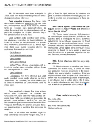TR: Se você quer saber mais a respeito do 
Jahia, você tem duas diferentes portas de entra­
da dependendo do interesse: 
Para  usuários  técnicos:  Por  favor,  visite 
nossa  comunidade  em  www.jahia.org  com  mais 
de 2 mil membros ativos. Este local é a melhor 
fonte  de  recursos  para  desenvolvedores  do 
Jahia. Dê uma olhada no Jahiapediaque está re­
pleta  de  exemplos  de  códigos,  tutoriais,  arqui­
vos para download e muito mais. 
Você  também  pode  contribuir  com  templa­
tes adicionais, extensões de funcionalidades na 
forma de portlets ou, simplesmente, nos ajudan­
do a melhorar a documentação, ou dando algu­
mas  dicas  para  outros  usuários  através  da 
assinatura dos seguintes serviços: 
∙ Jahia Forum 
∙ Jahia Monthly newsletters
∙ Jahia Twitter 
∙ Jahia Linked group 
∙ Jahia TV que oferece uma visão geral, tu­
toriais de funções, demonstrações e ideias de co­
mo conseguir mais do Jahia 
∙ Jahia Weblogs
∙  Jahiapedia:  Por  favor  observe  que  você 
pode  contribuir  nesta  seção  clicando  no  ícone 
"Contribute". As contribuições estão abertas pa­
ra  todos  os  membros  da  Comunidade  Jahia  no 
modo login. 
Para usuários funcionais: Por favor, visitem 
nosso  sítio  corporativo  na  Internet  em 
www.jahia.com. Você terá uma visão geral da em­
presa  (sua  visão,  seu  modelo  de  negócios),  do 
produto  (características  explicações,  preços), 
dos benefícios (vários documentos estão disponí­
veis para download), dos clientes (estudos de ca­
so,  depoimentos)  e  também  dos  parceiros  de 
negócio. 
Para  os  iniciantes,  nós  também  organiza­
mos seminários online uma vez por mês, em In­
glês  e  Francês,  que  mostram  o  software  em 
geral. É uma boa maneira de introdução para en­
tender o produto e os problemas que o Jahia po­
de resolver. 
REL: Existe alguma comunidade em por­
tuguês  sobre  o  Jahia?  Vocês  tem  interesse 
nesse tipo de coisa?
TR:  Temos  muito  interesse,  definitivamen­
te. Por exemplo, os recursos do Jahia foram tra­
duzidos  para  o  Português  há  anos.  Estamos 
trabalhando para melhorar nossa rede no Brasil 
e sabemos que temos de melhorar nosso conhe­
cimento a respeito das comunidades brasileiras. 
Planejamos  várias  ações  para  promover  nossa 
presença  no  Brasil  no  curto  prazo  e  daremos 
atenção cuidadosa a qualquer sugestão que ve­
nha das comunidades brasileiras.
REL:  Deixe  algumas  palavras  aos  nos­
sos leitores.
TR: Nós costumamos trabalhar com desen­
volvedores  do  mundo  todo,  e  temos  de  dizer 
que gostamos muito do dinamismo e da moder­
nidade  das  comunidades  brasileiras.  Estamos 
impressionados  com  a  capacidade  delas  de  fo­
carem nos mais recentes padrões e tecnologias, 
e acreditamos que o código aberto não é popu­
lar por coincidência neste país. Mais importante: 
nós acreditamos que este é só o começo! 
CAPA ∙ ENTREVISTA COM TRISTAN RENAUD
Revista Espírito Livre | Junho 2010 | http://revista.espiritolivre.org
Site oficial Jahia
http://www.jahia.com
Site oficial Jahia Community
http://www.jahia.org
Para mais informações:
|31
 