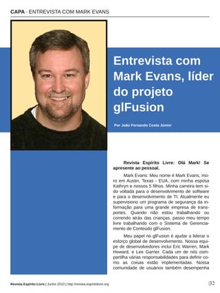 Revista  Espírito  Livre:  Olá  Mark!  Se 
apresente ao pessoal. 
Mark Evans: Meu nome é Mark Evans, mo­
ro em Austin, Texas ­ EUA, com minha esposa 
Kathryn e nossos 5 filhos. Minha carreira tem si­
do voltada para o desenvolvimento de software 
e para o desenvolvimento de TI. Atualmente eu 
supervisiono um programa de segurança da in­
formação  para  uma  grande  empresa  de  trans­
portes.  Quando  não  estou  trabalhando  ou 
correndo atrás das crianças, passo meu tempo 
livre  trabalhando  com  o  Sistema  de  Gerencia­
mento de Conteúdo glFusion.
Meu papel no glFusion é ajudar a liderar o 
esforço global de desenvolvimento. Nossa equi­
pe de desenvolvedores inclui Eric Warren, Mark 
Howard,  e  Lee  Garner.  Cada  um  de  nós  com­
partilha várias responsabilidades para definir co­
mo  as  coisas  estão  implementadas.  Nossa 
comunidade  de  usuários  também  desempenha 
Entrevista com 
Mark Evans, líder 
do projeto 
glFusion
Por João Fernando Costa Júnior
|32
CAPA ∙ ENTREVISTA COM MARK EVANS
Revista Espírito Livre | Junho 2010 | http://revista.espiritolivre.org
 