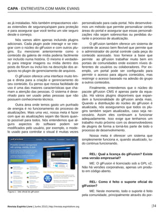 |34
as já instaladas. Nós também empacotamos vári­
as extensões de segurança/spam para proteção 
e para assegurar que você tenha um site seguro 
desde o começo.
Nós  vamos  além  apenas  incluindo  plugins 
adicionais. Cada plugin pode interagir e se inte­
grar com o núcleo do glFusion e com outros plu­
gins.  Eu  mencionei  anteriormente  como  o 
conteúdo da galeria de mídia poderia facilmente 
ser incluído numa história. O mesmo é verdadei­
ro  para  integrar  imagens  ou  mídia  dentro  dos 
posts do fórum ou incluí­los na descrição dos ar­
quivos no plugin de gerenciamento de arquivos.
O glFusion oferece uma interface muito lim­
pa  e  direta  para  a  criação  e  gerenciamento  do 
seu conteúdo. Eu penso que nossa facilidade de 
uso é uma das maiores características que cha­
mam a atenção das pessoas. O sistema é dese­
nhado  para  ser  usado  pelas  pessoas  que  não 
possuem conhecimento técnico.
Outra área onde temos gasto um punhado 
de energia é no funcionamento do processo de 
atualizações. Mais uma vez, nossa meta é fazer 
com que as atualizações sejam tão fáceis quan­
to possível para todos. Nós entendemos que al­
guns  aspectos  do  software  podem  ser 
modificados pelo usuário, por exemplo, o mode­
lo usado para controlar o visual é muitas vezes 
personalizado para cada portal. Nós desenvolve­
mos um método que permite personalizar certas 
áreas do portal e assegurar que essas personali­
zações  não  sejam  sobrescritas  ou  perdidas  du­
rante o processo de atualização.
O glFusion também oferece um sistema de 
controle de acesso bem flexível que permite que 
o administrador do portal controle cada peça do 
conteúdo  acessado.  Isso  fornece  a  base  que 
permite    ao  glFusion  trabalhar  muito  bem  em 
portais de comunidades onde existem níveis di­
ferentes  de  usuários  ou  colaboradores.  Por  ex­
emplo,  um  portal  pode  ser  configurado  para 
permitir  o  acesso  para  alguns  conteúdos,  mas 
restringir o acesso baseado na adesão do grupo 
a outros conteúdos.
Finalmente,  entendemos  que  o  núcleo  do 
pacote  glFusion  CMS  é  apenas  parte  da  equa­
ção.  Há  vários  plugins  disponíveis  que  expan­
dem  a  funcionalidade  do  glFusion  ainda  mais. 
Quando  a  distribuição  do  núcleo  do  glFusion  é 
atualizada,  nós  asseguramos  que  todos  os  plu­
gins  também  sejam  atualizados,  caso  seja  ne­
cessário.  Assim  eles  continuam  a  funcionar 
adequadamente.  Isso  exige  que  tenhamos  um 
trabalho muito próximo com os desenvolvedores 
de plugins de forma a torná­los parte de todo o 
processo de desenvolvimento. 
Nossa  meta  é  oferecer  um  sistema  que 
simplesmente funciona e, quando atualizado, tu­
do continua funcionando.
REL: Qual a licença do glFusion? Existe 
uma versão empresarial?
ME: O glFusion é licenciado sob a GPL v2. 
Não há versões corporativas, apenas um produ­
to em código aberto.
REL:  Como  é  feito  o  suporte  oficial  do 
glFusion?
ME: Neste momento, todo o suporte é feito 
pela comunidade, principalmente através do por­
Figura 1 ­ Site oficial do glFusion
Revista Espírito Livre | Junho 2010 | http://revista.espiritolivre.org
CAPA ∙ ENTREVISTA COM MARK EVANS
 