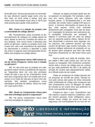 tal do glFusion. Há poucas pessoas na comunida­
de  que  oferecem  suporte  pago  como  uma  op­
ção.  Mas,  se  você  visitar  o  portal,  verá  que 
existe uma comunidade muito ativa e útil lá que 
está ansiosa para ajudar onde puderem.
REL:  Como  é  a  relação  do  projeto  com 
a comunidade de código aberto?
ME: Pessoalmente, estou envolvido no de­
senvolvimento de software em código aberto há 
anos, desde os anos 90. Contribuí em vários ou­
tros  projetos,  mas  nunca  tomei  a  liderança  que 
tenho no glFusion. Liderar um projeto como o gl­
Fusion tem sido uma experiência de aprendiza­
do  interessante  e  continuo  a  aprender  a  cada 
dia. Este é o aspecto mais recompensador do tra­
balho com projetos em código aberto.
REL: Antigamente vários CMS tinham fa­
ma de serem inseguros. Como isso é tratado 
no glFusion?
ME: Eu não acho que os projetos em códi­
go aberto sejam imunes a problemas de seguran­
ça.  Segurança  deve  ser  uma  das  principais 
metas de tudo o que se faz. Entendemos muito 
bem que a segurança não é um estado que se al­
cança, é um modo de vida que se deve viver dia­
riamente.  Nós  também  acreditamos  numa 
abordagem profunda de defesa. Deixe­me expli­
car o que quero dizer...
REL: Quais os componentes chave para 
uma boa estratégia quanto à segurança?
ME:  Há  vários  componentes  chave  para 
uma boa estratégia de segurança:
Coloque na página principal aquilo que de­
ve aparecer no navegador. Por exemplo, o glFu­
sion  tem  vários  arquivos  .php  que  contém 
funções  gerais.  O  lib­database.php  é  um  bom 
exemplo. ele contém todo o código PHP para re­
tornar  e escrever informações no banco de da­
dos.  Este  arquivo  nunca  será  chamado 
diretamente pelo navegador. Esse tipo de arqui­
vo é segregado do arquivos que acessamos pe­
lo  navegador  (index.php,  por  exemplo).  O 
objetivo  é  minimizar  todo  um  vetor  de  ataque 
que um atacante poderia utilizar. Apesar de ter­
mos  desenhado  a  estrutura  para  segregar  cer­
tos  arquivos,  não  podemos  garantir  que  todo 
usuário do glFusion siga nossas instruções. Co­
locamos códigos adicionais de proteção em ca­
da  arquivo  para  assegurar  que  eles  não  serão 
chamados diretamente se não foram feitos para 
isso.
Nunca  confie  num  dado  de  entrada.  Sem­
pre  valide  e  filtre  cada  campo  que  vem  do  seu 
usuário ou navegador. Nós revisamos constante­
mente toda a árvore de código para ter certeza 
de que cada parâmetro de URL e de dados de 
entrada do usuário seja adequadamente valida­
do e filtrado antes de ser usado.
Todas as mudanças de código passam por 
um  processo  de  revisão  por  pares.  Sempre  te­
mos pelo menos dois pares de olhos revisando 
cada modificação do código para assegurar que 
não  cometeremos  erros  na  filtragem  de  dados 
de entrada ou em outros itens que poderiam se 
tornar uma questão de segurança.
Prepare­se  para  o  pior.  Entendemos  que 
não importa o quanto sejamos cuidadosos, sem­
pre  haverá  pessoas  muito  inteligentes  vascu­
lhando  nosso  código  em  busca  de  furos  na 
segurança. Na eventualidade de um furo ser en­
|35Revista Espírito Livre | Junho 2010 | http://revista.espiritolivre.org
CAPA ∙ ENTREVISTA COM MARK EVANS
 