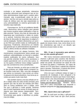 contrado  e  um  ataque  perpetrado,  colocamos 
proteções adicionais para assegurar que as fun­
ções administrativas exijam que o usuário admi­
nistrador  seja  re­autenticado  antes  de  dar  o 
acesso. Isso faz com que a sessão seja outra ca­
mada  de  defesa  caso  ela  seja  sequestrada  ou 
uma  vulnerabilidade  no  sistema  gerenciador  de 
sessões seja explorada.
Comunique­se. Se há um problema identifi­
cado,  oferecemos  vários  métodos  para  garantir 
que nossos usuários sejam notificados o mais rá­
pido possível. Temos uma lista de discussão de 
segurança  que  incentivamos  a  todos  os  usuári­
os  a  assinar.  Incluímos  links  para  a  assinatura 
da lista de discussão de segurança na página fi­
nal da instalação. Também oferecemos um servi­
ço de RSS que contém todas as notificações de 
segurança.  Finalmente,  oferecemos  um  método 
que garante que os administradores de portais te­
nham a última versão do software instalada.
Entenda  como  um  ataque  funciona.  Nós 
monitoramos constantemente vários portais que 
publicam vulnerabilidades na Internet e estudam 
exploits  publicados  de  outros  softwares.  Isso 
nos permite entender melhor como aconteceu o 
exploit aprendendo com os erros dos outros. Is­
so nos ajuda a melhorar nosso código e garantir 
que não cometeremos erros semelhantes.
Para ser honesto, eu acho que a maior par­
te dos produtos em código aberto cumprem su­
as funções muito bem. Mas, uma das vantagens 
que temos no momento é que temos um núme­
ro pequeno de desenvolvedores. Isso torna as re­
visões por pares muito mais fácil.
Nós também damos uma boa olhada em to­
do o código antes de cada versão principal, para 
garantir que não há itens de entrada sem filtra­
gem  ou  outros  problemas  com  o  código.  Uma 
vez  que  o  glFusion  é  muito  grande,  sentimos 
que é muito importante revisar os fontes para as­
segurar  que  nada  passou  despercebido.  Tam­
bém  executamos  o  código  com  várias 
ferramentas  para  ajudar  a  identificar  os  proble­
mas do código.
Acima de tudo, temos tido sucesso na miti­
gação de nossos riscos, mas, como disse no iní­
cio,  entendemos  que  este  é  um  desafio  que 
devemos encarar todos os dias.
REL:  O  que  é  necessário  para  adminis­
trar um site usando glFusion?
ME: Como mencionei anteriormente, dese­
nhamos  o  glFusion  para  usuários  não  técnicos. 
Obviamente, você precisa de um local para hos­
pedar seu portal. Vai precisar ser capaz de criar 
um banco de dados e, finalmente, ser capaz de 
utilizar um FTP para fazer o upload dos arquivos 
para o servidor. Felizmente, a maioria dos prove­
dores oferecem esses itens facilmente.
Uma vez que o software esteja no lugar, o 
assistente  de  instalação  é  bem  amigável  e  foi 
desenvolvido de maneira que fosse muito lógico. 
Ainda  temos  uma  documentação  crescente  dis­
ponível  na  wiki  em  http://www.glfusion.org/wi­
ki/doku.php?id=glfusion:start.  Também  temos 
uma  útil  e  ativa  comunidade  que  responde  a 
qualquer pergunta em http://www.glfusion.org.
REL: Quem deve usar o glFusion?
ME: Se você quer um blog, o glFusion pro­
vavelmente  é  bem  mais  do  que  você  precisa. 
Figura 2 ­ Exemplo de site feito em glFusion
|36Revista Espírito Livre | Junho 2010 | http://revista.espiritolivre.org
CAPA ∙ ENTREVISTA COM MARK EVANS
 