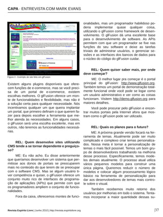 Existem  alguns  plugins  disponíveis  que  ofere­
cem funções de e­commerce, mas se você preci­
sa  de  um  portal  de  e­commerce,  existem 
escolhas melhores. O glFusion oferece um mon­
te de funcionalidades e flexibilidade, mas não é 
a solução certa para qualquer necessidade. Nós 
incentivamos  qualquer  um  que  queira  implantar 
um portal, que primeiro definam o que querem fa­
zer  para  depois  escolher  a  ferramenta  que  me­
lhor atenda às necessidades. Em alguns casos, 
o glFusion será uma escolha excelente, mas em 
outros, não teremos as funcionalidades necessá­
rias.
REL:  Quem  desenvolve  sites  utilizando 
CMS tende a se tornar dependente e preguiço­
so?
ME:  Eu  não  acho.  Eu  disse  anteriormente 
que queríamos desenvolver um sistema que per­
mitisse  aos  donos  de  portais  se  preocuparem 
mais no conteúdo do que terem de se preocupar 
com o software CMS. Mas se algum usuário ti­
ver competência e quiser, o glFusion oferece um 
conjunto  muito  rico  de  interfaces  de  programa­
ção  de  aplicações  (APIs)  que  permite  com  que 
os programadores ampliem o conjunto de funcio­
nalidades. 
Fora da caixa, oferecemos montes de funci­
onalidades, mas um programador habilidoso po­
deria  implementar  quase  qualquer  coisa, 
utilizando o glFusion como framework de desen­
volvimento.  O  glFusion  dá  uma  excelente  base 
para  o  desenvolvimento  de  software.  As  APIs 
permitem com que um programador se fixe nas 
funções  do  seu  software  e  deixe  as  tarefas 
triviais  de  administrar  usuários,  o  gerenciar  se­
ssões e as interfaces dos bancos de dados para 
o núcleo do código do glFusion cuidar.
REL: Quem quiser saber mais, por onde 
deve começar?
ME: O melhor lugar pra começar é o portal 
principal  do  glFusion:  http://www.glfusion.org. 
Também temos um portal de demonstração total­
mente funcional onde você pode se logar como 
um usuário administrativo e ver como as coisas 
funcionam. Visitem http://demo.glfusion.org para 
maiores detalhes.
Você pode procurar pelo glFusion e encon­
trar muitos portais pela Internet afora que mos­
tram como o glFusion pode ser utilizado.
REL: Quais os planos para o futuro?
ME: A próxima grande versão focará na fer­
ramenta  de  temas.  Atualmente  pode  ser  muito 
complicado e complexo criar temas personaliza­
dos.  Nossa  meta  é  tornar  a  personalização  de 
temas o mais fácil possível. Temos um bom gru­
po de desenvolvedores trabalhando na melhoria 
desse processo. Especificamente, temos mode­
los  demais  atualmente.  O  processo  atual  utiliza 
vários  pequenos  modelos  para  construir  uma 
única  página.  Queremos  reduzir  o  número  de 
modelos  e  colocar  algum  processamento  lógico 
básico  na  ferramenta  de  personalização  para 
dar aos desenvolvedores de temas mais contro­
le sobre o visual.
Também  recebemos  muito  retorno  dos 
usuários por melhorias em todo o sistema. Tenta­
mos  incorporar  a  maior  quantidade  dessas  su­
Revista Espírito Livre | Junho 2010 | http://revista.espiritolivre.org
CAPA ∙ ENTREVISTA COM MARK EVANS
|37
Figura 3 ­ Exemplo de site feito em glFusion
 
