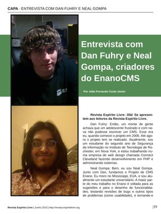 Revista Espírito Livre: Olá! Se apresen­
tem aos leitores da Revista Espírito Livre.
Dan  Fuhry:  Então,  um  monte  de  gente 
achava que um adolescente frustrado e com rai­
va  não  pudesse  escrever  um  CMS.  Esse  era 
eu, quando comecei o projeto em 2006. Até ago­
ra  o  projeto  tem  se  realizado. Atualmente,  sou 
um  estudante  do  segundo  ano  de  Segurança 
da Informação no Instituto de Tecnologia de Ro­
chester, em Nova York, e estou trabalhando nu­
ma  empresa  de  web  design  chamada  Connect 
Cleveland  fazendo  desenvolvimento  em  PHP  e 
administrando sistemas.
Neal  Gompa:  Bem,  eu  sou  Neal  Gompa. 
Junto  com  Dan,  fundamos  o  Projeto  de  CMS 
Enano. Eu moro no Mississippi, EUA, e sou atu­
almente um estudante universitário. A maior par­
te do meu trabalho no Enano é voltada para as 
sugestões  e  para  o  desenho  de  funcionalida­
des,  testando  revisões  de  bugs  e  outros  tipos 
de problemas (como usabilidade), e tornando­o 
Entrevista com 
Dan Fuhry e Neal 
Gompa, criadores 
do EnanoCMS
Por João Fernando Costa Júnior
|39
CAPA ∙ ENTREVISTA COM DAN FUHRY E NEAL GOMPA
Revista Espírito Livre | Junho 2010 | http://revista.espiritolivre.org
 