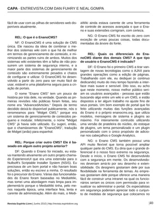 fácil de usar com as pilhas de servidores web dis­
poníveis atualmente.
REL: O que é o EnanoCMS?
NF: O EnanoCMS é uma solução de CMS 
única.  Ele  nasceu  da  ideia  de  combinar  o  me­
lhor dos sistemas wiki com o que há de melhor 
em termos de gerenciamento de conteúdo, e mi­
nimizando as partes ruins de ambos. Muitos dos 
sistemas wiki existentes têm a falha de não pos­
suirem  um  sistema  de  segurança  interno,  e  a 
maior  parte  dos  sistemas  de  gerenciamento  de 
conteúdo  são  extremamente  pesados  e  chatos 
de configurar e utilizar. O EnanoCMS foi desen­
volvido  a  partir  do  zero  para  ser  muito  fácil  de 
usar, estável e uma plataforma segura para a cri­
ação de portais.
O  nome  "Enano  CMS"  tem  um  pouco  de 
história por trás dele, na verdade. Quando as pri­
meiras  revisões  não  públicas  foram  feitas,  seu 
nome  era  "AdvancedArticles."  Depois  de  termo 
decidido deixá­lo disponível publicamente, nós o 
renomeamos  para  "Midget  CMS,"  porque  era 
um sistema de gerenciamento de conteúdos pe­
queno  e  modular.  Infelizmente,  o  nome  "Midget 
CMS"  já  havia  sido  utilizado.  Eu  sugeri,  então, 
que  o  chamássemos  de  "EnanoCMS",  tradução 
de Midget (anão) para espanhol.
REL: Porque criar outro CMS? Ele é ba­
seado em algum outro projeto anterior?
DF: Quando o Enano foi iniciado, eu esta­
va mantendo ativamente um outro projeto chama­
do  ExperienceUI  que  era  uma  extensão  para  o 
Nullsoft's Scriptable Installer System (NSIS). Eu 
precisava de um bom portal e não haviam boas 
soluções, então eu escrevi a minha. O resultado 
foi o precursor do Enano. Várias das funcionalida­
des  do  Enano  foram  baseadas  no  MediaWiki, 
mas tomei uma abordagem mais limpa para im­
plementá­lo porque o MediaWiki tinha, pelo me­
nos  naquela  época,  uma  interface  feia,  lenta  e 
carente de administração. Além do mais, o Medi­
aWiki  ainda  estava  carente  de  uma  ferramenta 
de controle de acessos avançada o que o Ena­
no e suas extensões corrigiram, com certeza.
NG: O Enano CMS foi escrito do zero com 
exceção  de  umas  poucas  coisas,  todas  docu­
mentadas da árvore do fonte.
REL:  Quais  os  diferenciais  do  Ena­
noCMS  diante  dos  demais  CMS? A  que  tipo 
de usuário o EnanoCMS é indicado?
DF: O Enano foi o primeiro CMS a tirar van­
tagem de novas tecnologias como o AJAX para 
grandes  operações  como  a  edição  de  páginas. 
Trabalhando  com  ele,  eu  dediquei  (e  continuo 
dedicando) muito do meu tempo fazendo a inter­
face  mais  suave  e  sensível.  Dito  isso,  eu  acho 
que neste momento, nosso melhor público seri­
am os usuários avançados ­ pessoas que estão 
buscando algo entre um wiki e um CMS, e estão 
dispostos a ter algum trabalho no ajuste fino de 
seus portais. Um bom exemplo de portal que foi 
feito  utilizando  muitas  das  funções  avançadas 
do Enano é o próprio enanocms.org, que utiliza 
modelos,  mensagens  de  sistema  e  plugins  ao 
máximo.  Foi  inteiramente  contruído  utilizando 
uma versão de prateleira do núcleo, do estoque 
de plugins, um tema personalizado e um plugin 
personalizado  com  o  único  propósito  de  adicio­
nar nos cabeçalhos o Google Analytics.
NG:  o  Enano  CMS  também  possui  uma 
API  muito  flexível  que  torna  possível  ampliar 
qualquer parte do CMS. Eu diria que o grande di­
ferencial é o nosso foco extremo na segurança. 
Desde  o  início,  o  Enano  CMS  foi  desenvolvido 
com a segurança em mente. Os desenvolvedo­
res  deveriam  amá­lo  por  seu  desenho  e  exten­
sibilidade. Os designers gostariam dele por sua 
flexibilidade na ferramenta de temas. As empre­
sas gostariam dele porque oferece uma maneira 
fácil de construir uma intranet na qual os funcio­
nários seriam os únicos com permissão para vi­
sualizar ou administrar o portal. Os especialistas 
em segurança poderiam apreciar todo o cunjun­
to de medidas de segurança que colocamos no 
|40Revista Espírito Livre | Junho 2010 | http://revista.espiritolivre.org
CAPA ∙ ENTREVISTA COM DAN FUHRY E NEAL GOMPA
 