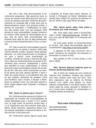 NG: Sim e não. Todo desenvolvedor é ine­
rentemente preguiçoso. Não queremos fazer as 
coisas da maneira mais difícil possível. Nós que­
remos da maneira mais fácil. Sistemas de geren­
ciamento  de  conteúdo  dão  a  base  para  que  os 
desenvolvedores façam seus próprios portais, e 
através  de  extensões  e  modificações  no  siste­
ma,  eles  podem  fazer  com  que  qualquer  CMS 
atenda às suas necessidades, porque certamen­
te nenhum CMS atende às necessidades de to­
dos,  fora  da  caixa.  Mas  provavelmente  não 
tentarão fazer algo do zero se algo perfeitamen­
te bom já estiver disponível para o uso e a exten­
são.
DF: Todo mundo tem necessidades específi­
cas quando faz um portal, e nenhum CMS pode 
mesmo atender a todos. Quando usado adequa­
damente, um CMS proporcionará os fundamen­
tos  para  o  básico,  como  autenticação  de 
usuários, controle de acesso e estrutura de pági­
nas e dará aos desenvolvedores do portal as fer­
ramentas  para  construir  rapidamente  o  núcleo 
que  atenderá  às  suas  necessidades.  O  Enano 
preenche essas necessidades através de um plu­
gin de API. Dito isso, tenho encontrado um mon­
te de gente que quer apenas apontar e clicar e 
obter seu portal pronto, e normalmente eles são 
os  que  acabam  desistindo  de  qualquer  coisa 
que escolham, seja o Enano, o Drupal, o Word­
press ou qualquer outro. Se você quer apontar e 
clicar, pague alguém para hospedar e configurar 
para você! 
REL: Quais os planos para o futuro?
NG: Definitivamente queremos finalizar a in­
corporação  do  restante  das  funcionalidades  do 
núcleo planejadas para o enano 1.2.0 e acabar 
com  os  bugs  antes  da  proxima  versão  beta,  a 
1.1.8. Esperamos que esse próximo beta seja o 
último.  Neste  momento,  esperamos  liberar  nos­
sos release candidates e esperamos liberar a ver­
são final até o final deste ano.
DF: Poderíamos utilizar alguma ajuda para 
a  tradução  do  Enano  para  outros  idiomas,  in­
cluindo  o  Português  do  Brasil.  Voluntários  são 
sempre bem vindos! Os arquivos de idiomas es­
tão em JSON e são super fáceis de editar.
REL:  Quem  quiser  saber  mais  sobre  a 
ferramenta, por onde começar?
NG:  Para  saber  mais  sobre  o  EnanoCMS, 
visite  o  portal:  http://enanocms.org. Também  te­
mos uma sala de bate papo no irc.freenode.net: 
#Enano
Se você quiser ajudar no desenvolvimento 
do  Enano,  veja  nossa  documentação  para  de­
senvolvedores: http://docs.enanocms.org/API
E  apareça  no  IRC  para  conversar  com  a 
gente. Gostamos de conversar com pessoas in­
teressadas no enano no IRC.
Meu apelido no IRC é Conan_Kudo, e o do 
Dan é fu[h]ry.
REL:  Deixem  algumas  palavras  para  os 
leitores da Revista Espírito Livre.
NG: É ótimo ser notado por uma revista de 
software  livre  brasileira!  Gostaria  que  houves­
sem  mais  revistas  como  essa  nos  EUA.  Tam­
bém  esperamos  que  os  leitores  da  Revista 
Espírito  Livre  deem  uma  olhada  no  nosso 
software, experimente e nos deem retorno. Ado­
ramos  saber  de  vocês,  pessoal!  O  Software  Li­
vre é nossa única verdade em computação e a 
verdade sempre prevalecerá!
|43Revista Espírito Livre | Junho 2010 | http://revista.espiritolivre.org
CAPA ∙ ENTREVISTA COM DAN FUHRY E NEAL GOMPA
Site oficial EnanoCMS:
http://www.enanocms.org
Para mais informações:
 