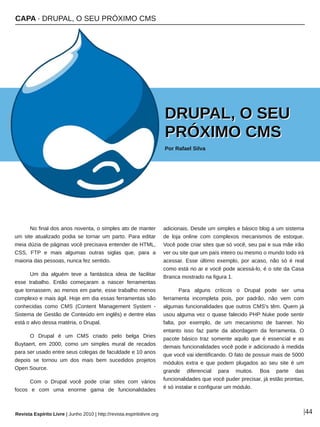CAPA ∙ DRUPAL, O SEU PRÓXIMO CMS
Revista Espírito Livre | Junho 2010 | http://revista.espiritolivre.org |44
No final dos anos noventa, o simples ato de manter
um site atualizado podia se tornar um parto. Para editar
meia dúzia de páginas você precisava entender de HTML,
CSS, FTP e mais algumas outras siglas que, para a
maioria das pessoas, nunca fez sentido.
Um dia alguém teve a fantástica ideia de facilitar
esse trabalho. Então começaram a nascer ferramentas
que tornassem, ao menos em parte, esse trabalho menos
complexo e mais ágil. Hoje em dia essas ferramentas são
conhecidas como CMS (Content Management System ­
Sistema de Gestão de Conteúdo em inglês) e dentre elas
está o alvo dessa matéria, o Drupal.
O Drupal é um CMS criado pelo belga Dries
Buytaert, em 2000, como um simples mural de recados
para ser usado entre seus colegas de faculdade e 10 anos
depois se tornou um dos mais bem sucedidos projetos
Open Source.
Com o Drupal você pode criar sites com vários
focos e com uma enorme gama de funcionalidades
adicionais. Desde um simples e básico blog a um sistema
de loja online com complexos mecanismos de estoque.
Você pode criar sites que só você, seu pai e sua mãe irão
ver ou site que um país inteiro ou mesmo o mundo todo irá
acessar. Esse último exemplo, por acaso, não só é real
como está no ar e você pode acessá­lo, é o site da Casa
Branca mostrado na figura 1.
Para alguns críticos o Drupal pode ser uma
ferramenta incompleta pois, por padrão, não vem com
algumas funcionalidades que outros CMS's têm. Quem já
usou alguma vez o quase falecido PHP Nuke pode sentir
falta, por exemplo, de um mecanismo de banner. No
entanto isso faz parte da abordagem da ferramenta. O
pacote básico traz somente aquilo que é essencial e as
demais funcionalidades você pode ir adicionado à medida
que você vai identificando. O fato de possuir mais de 5000
módulos extra e que podem plugados ao seu site é um
grande diferencial para muitos. Boa parte das
funcionalidades que você puder precisar, já estão prontas,
é só instalar e configurar um módulo.
DDRRUUPPAALL,, OO SSEEUU
PPRRÓÓXXIIMMOO CCMMSS
Por Rafael Silva
Divulgação
 