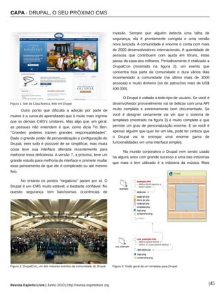 CAPA ∙ DRUPAL, O SEU PRÓXIMO CMS
Revista Espírito Livre | Junho 2010 | http://revista.espiritolivre.org |45
Outro ponto que dificulta a adoção por parte de
muitos é a curva de aprendizado que é muito mais ingrime
que os demais CMS's similares. Mas algo que, em geral,
as pessoas não entendem é que, como dizia Tio Ben,
"Grandes poderes trazem grandes responsabilidades".
Dado o grande poder de personalização e configuração do
Drupal, nem tudo é possível de se simplificar, mas muita
coisa teve sua interface alterada recentemente para
melhorar essa deficiência. A versão 7, a próxima, teve um
grande estudo para melhoria da interface e promete mudar
esse pensamento de que ele é complicado ou até mesmo
feio.
No entanto os pontos "negativos" param por aí. O
Drupal é um CMS muito estável, e bastante confiável. No
quesito segurança tem baixíssimas ocorrências de
invasão. Sempre que alguém detecta uma falha de
segurança, ela é prontamente corrigida e uma versão
nova lançada. A comunidade é enorme e conta com mais
de 2000 desenvolvedores internacionais. A quantidade de
pessoas que contribuem com ajuda em fóruns, listas
passa da casa dos milhares. Periodicamente é realizada a
DrupalCon (mostrado na figura 2), um evento que
concentra boa parte da comunidade e dura vários dias
movimentado a comunidade (na última mais de 3000
pessoas) e muito dinheiro (só de patrocínio mais de US$
400.000).
O Drupal é voltado a todo tipo de usuário. Se você é
desenvolvedor provavelmente vai se deliciar com uma API
muito completa e extremamente bem documentada. Se
você é designer certamente vai ver que o sistema de
templates (mostrado na figura 3) é muito completo e que
permite um grau de personalização enorme. E se você é
apenas alguém que quer ter um site, pode ter certeza que
o Drupal vai te entregar uma enorme gama de
funcionalidades em uma interface simples.
No mundo corporativo o Drupal vem sendo usado
há alguns anos com grande sucesso e uma das indústrias
que mais o tem utilizado é a indústria da música. Mais
Figura 1: Site da Casa Branca, feito em Drupal
Figura 2: DrupalCon, um dos maiores eventos da comunidade do Drupal Figura 3: Visão geral de um template para Drupal
 