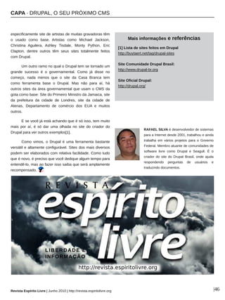 CAPA ∙ DRUPAL, O SEU PRÓXIMO CMS
Revista Espírito Livre | Junho 2010 | http://revista.espiritolivre.org |46
especificamente site de artistas de muitas gravadoras têm
o usado como base. Artistas como Michael Jackson,
Christina Aguilera, Ashley Tisdale, Monty Python, Eric
Clapton, dentre outros têm seus sites totalmente feitos
com Drupal.
Um outro ramo no qual o Drupal tem se tornado um
grande sucesso é o governamental. Como já disse no
começo, nada menos que o site da Casa Branca tem
como ferramenta base o Drupal. Mas não para aí, há
outros sites da área governamental que usam o CMS da
gota como base: Site do Primeiro Ministro da Jamaica, site
da prefeitura da cidade de Londres, site da cidade de
Atenas, Departamento de comércio dos EUA e muitos
outros.
E se você já está achando que é só isso, tem muito
mais por aí, é só dar uma olhada no site do criador do
Drupal para ver outros exemplos[1].
Como vimos, o Drupal é uma ferramenta bastante
versátil e altamente configurável. Sites dos mais diversos
podem ser elaborados com relativa facilidade. Como tudo
que é novo, é preciso que você dedique algum tempo para
entendê­lo, mas ao fazer isso saiba que será amplamente
recompensado.
RAFAEL SILVA é desenvolvedor de sistemas
para a Internet desde 2001, trabalhou e ainda
trabalha em vários projetos para o Governo
Federal. Membro atuante de comunidades de
software livre como Drupal e Seagull. É o
criador do site do Drupal Brasil, onde ajuda
respondendo perguntas de usuários e
traduzindo documentos.
Mais informações e referências
[1] Lista de sites feitos em Drupal
http://buytaert.net/tag/drupal­sites
Site Comunidade Drupal Brasil:
http://www.drupal­br.org
Site Oficial Drupal:
http://drupal.org/
 