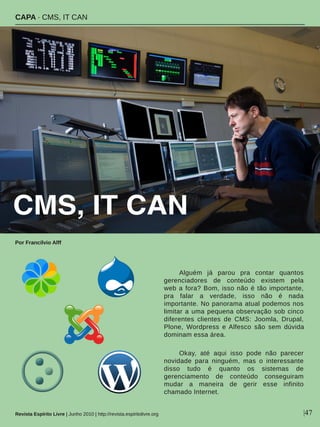 Alguém  já  parou  pra  contar  quantos 
gerenciadores  de  conteúdo  existem  pela 
web a fora? Bom, isso não é tão importante, 
pra  falar  a  verdade,  isso  não  é  nada 
importante. No panorama atual podemos nos 
limitar a uma pequena observação sob cinco 
diferentes  clientes  de  CMS:  Joomla,  Drupal, 
Plone,  Wordpress  e Alfesco  são  sem  dúvida 
dominam essa área.
Okay,  até  aqui  isso  pode  não  parecer 
novidade  para  ninguém,  mas  o  interessante 
disso  tudo  é  quanto  os  sistemas  de 
gerenciamento  de  conteúdo  conseguiram 
mudar  a  maneira  de  gerir  esse  infinito 
chamado Internet. 
CAPA ∙ CMS, IT CAN
Por Francilvio Alff
Revista Espírito Livre | Junho 2010 | http://revista.espiritolivre.org |47
CMS, IT CAN
 