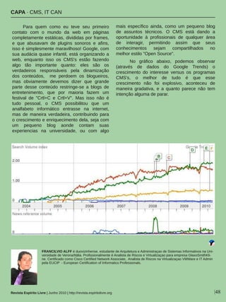 CAPA ∙ CMS, IT CAN
Revista Espírito Livre | Junho 2010 | http://revista.espiritolivre.org |48
Para  quem  como  eu  teve  seu  primeiro 
contato  com  o  mundo  da  web  em  páginas 
completamente estáticas, divididas por frames, 
e  que  abusavam  de  plugins  sonoros  e  afins, 
isso é simplesmente maravilhoso! Google, com 
sua audácia quase infantil, está organizando a 
web,  enquanto  isso  os  CMS's  estão  fazendo 
algo  tão  importante  quanto:  eles  são  os 
verdadeiros  responsáveis  pela  dinamização 
dos  conteúdos,    me  perdoem  os  blogueiros, 
mas  obviamente  devemos  dizer  que  grande 
parte  desse  conteúdo  restringe­se  a  blogs  de 
entretenimento,  que  por  maioria  fazem  um 
festival  de  "Crtl+C  e  Crtl+V".  Mas  isso  não  é 
tudo  pessoal,  o  CMS  possibilitou  que  um 
analfabeto  informático  entrasse  na  internet, 
mas  de  maneira  verdadeira,  contribuindo  para 
o crescimento e enriquecimento dela, seja com 
um  pequeno  blog  aonde  contam  suas 
experiencias  na  universidade,  ou  com  algo 
mais  específico  ainda,  como  um  pequeno  blog 
de  assuntos  técnicos.  O  CMS  está  dando  a 
oportunidade  à  profissionais  de  qualquer  área 
de  interagir,  permitindo  assim  que  seus 
conhecimentos  sejam  compartilhados  no 
melhor estilo "Open Source".
No  gráfico  abaixo,  podemos  observar 
(através  de  dados  do  Google  Trends)  o 
crescimento  do  interesse  versus  os  programas 
CMS's,  o  melhor  de  tudo  é  que  esse 
crescimento  não  foi  explosivo,  aconteceu  de 
maneira  gradativa,  e  a  quanto  parece  não  tem 
intenção alguma de parar.
FRANCILVIO ALFF é duovizinhense, estudante de Arquitetura e Administraçao de Sistemas Informativos na Uni­
versidade de Verona/Itália. Profissionalmente é Analista de Riscos e Virtualizaçao para empresa GlaxoSmithKli­
ne. Certificado como Cisco Certified Network Associate,  Analista de Riscos na Virtualizaçao VMWare e IT Admin 
pela EUCIP  ­ European Certification of Informatics Professionals.
 