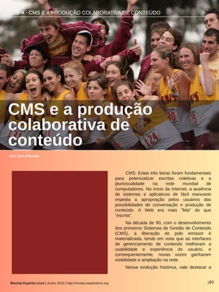 CAPA ∙ CMS E A PRODUÇÃO COLABORATIVA DE CONTEÚDO
Por Yuri Almeida
Revista Espírito Livre | Junho 2010 | http://revista.espiritolivre.org |49
CMS. Estas três letras foram fundamentais 
para  potencializar  escritas  coletivas  e  a 
plurivocalidade  na  rede  mundial  de 
computadores. No início da Internet, a ausência 
de  sistemas  e  aplicativos  de  fácil  manuseio 
impedia  a  apropriação  pelos  usuários  das 
possibilidades  de  conversação  e  produção  de 
conteúdo.  A  Web  era  mais  "lida"  do  que 
"escrita".
Na década de 90, com o desenvolvimento 
dos primeiros Sistemas de Gestão de Conteúdo 
(CMS),  a  liberação  do  polo  emissor  é 
materializada, tendo em vista que as interfaces 
de  gerenciamento  de  conteúdo  melhoram  a 
usabilidade  e  experiência  do  usuário,  e 
consequentemente,  novas  vozes  ganharam 
visibilidade e ampliação na rede.
Nessa  evolução  histórica,  vale  destacar  a 
CMS e a produção 
colaborativa de 
conteúdo
 