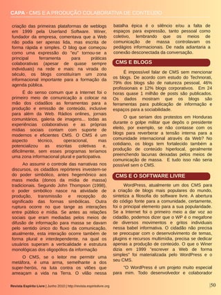 Revista Espírito Livre | Junho 2010 | http://revista.espiritolivre.org |50
CAPA ∙ CMS E A PRODUÇÃO COLABORATIVA DE CONTEÚDO
criação  das  primeiras  plataformas  de  weblogs 
em  1999  pela  Userland  Software.  Winer, 
fundador  da  empresa,  comentava  que  a  Web 
não  podia  ser  apenas  lida,  mas  escrita  de 
forma  rápida  e  simples.  O  blog  que  começou 
como  uma  expressão  do  "eu"  tornou­se  a 
principal  ferramenta  para  práticas 
colaborativas  (apesar  de  quase  sempre 
individuais)  na  rede  e  mais:  na  virada  do 
século,  os  blogs  constituíram  um  zona 
informacional  importante  para  a  formação  da 
agenda pública.
É  do  senso  comum  que  a  Internet  foi  o 
primeiro  meio  de  comunicação  a  colocar  na 
mão  dos  cidadãos  as  ferramentas  para  a 
produção  e  emissão  de  conteúdo,  inclusive 
para  além  da  Web.  Rádios  onlines,  jornais 
comunitários,  galeria  de  imagens...  todas  as 
experiências  colaborativas  e  as  próprias 
mídias  sociais  contam  com  suporte  de 
modernos  e  eficientes  CMS.  O  CMS  é  um 
aspecto  técnico,  operacional,  mas 
potencializou  as  escritas  coletivas  e, 
dificilmente,  sem  esses  programas  teríamos 
uma zona informacional plural e participativa.
Ao assumir o controle das narrativas nos 
discursos,  os  cidadãos  repórteres  investem­se 
do  poder  simbólico,  antes  hegemônico  aos 
mass  media  (donos  da  mídia  de  massa) 
tradicionais.  Segundo  John  Thompson  (1998), 
o  poder  simbólico  nasce  na  atividade  de 
produção,  transmissão  e  recepção  do 
significado  das  formas  simbólicas.  Outra 
ruptura  ocorre  no  que  tange  as  interações 
entre  público  e  mídia.  Se  antes  as  relações 
sociais  que  eram  mediadas  pelos  meios  de 
difusão  de  informação  para  massa  se  davam 
pelo  sentido  único  do  fluxo  da  comunicação, 
atualmente,  esta  interação  ocorre  também  de 
forma  plural  e  interdependente,  na  qual  os 
usuários  superam  a  verticalidade  e  estrutura 
monológicas dos oligopólios da informação
O  CMS,  se  o  leitor  me  permitir  uma 
metáfora,  é  uma  arma,  semelhante  a  dos 
super­heróis,  na  luta  contra  os  vilões  que 
ameaçam  a  vida  na  Terra.  O  vilão  nessa 
batalha  épica  é  o  silêncio  e/ou  a  falta  de 
espaços  para  expressão,  tanto  pessoal  como 
coletivo,  lembrando  que  os  meios  de 
comunicação  de  massa  controlavam  os 
pedágios  informacionais.  De  nada  adiantaria  a 
conexão desconectada da conversação.
CMS E BLOGS
É  impossível  falar  de  CMS  sem  mencionar 
os  blogs.  De  acordo  com  estudo  do  Technorati, 
79%  dos  blogs  são  de  natureza  pessoal,  46% 
profissionais  e  12%  blogs  corporativos.    Em  24 
horas  quase  1  milhão  de  posts  são  publicados. 
Os  dados  mostram  que  os  blogs  são 
ferramentas  para  publicação  de  informação  e 
espaços para a sociabilidade.
O  que  seriam  dos  protestos  em  Honduras 
durante  o  golpe  militar  que  depôs  o  presidente 
eleito,  por  exemplo,  se  não  contasse  com  os 
blogs  para  reverberar  a  tensão  interna  para  a 
comunidade  internacional  através  da  Web?  No 
cotidiano,  os  blogs  tem  fortalecido  também  a 
produção  de  conteúdo  hiperlocal,  geralmente 
preenchendo  lacunas  deixadas  pelos  meios  de 
comunicação  de  massa.    E  tudo  isso  não  seria 
possível sem o CMS.
CMS E O SOFTWARE LIVRE
WordPress,  atualmente  um  dos  CMS  para 
a  criação  de  blogs  mais  populares  do  mundo, 
sintetiza  a  filosofia  do  software  livre. A  abertura 
do código fonte para a comunidade, certamente, 
foi o principal elemento para a sua popularidade. 
Se  a  Internet  foi  o  primeiro  meio  a  dar  voz  ao 
cidadão, podemos dizer que o WP é o megafone 
de  diversos  movimentos  e  gritos  individuais 
nessa  babel  informativa.  O  cidadão  não  precisa 
se  preocupar  com  o  desenvolvimento  de  temas, 
plugins e recursos multimídia, precisa se dedicar 
apenas a produção de conteúdo. O que o Winer 
dizia  em  1999  "escrever  a  Web  de  forma 
simples"  foi  materializada  pelo  WordPress  e  o 
seu CMS.
"O  WordPress  é  um  projeto  muito  especial 
para  mim.  Todo  desenvolvedor  e  colaborador 
 