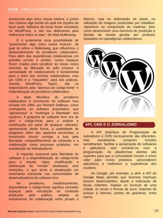 Revista Espírito Livre | Junho 2010 | http://revista.espiritolivre.org |51
CAPA ∙ CMS E A PRODUÇÃO COLABORATIVA DE CONTEÚDO
acrescenta  algo  único  nessa  mistura,  e  juntos 
nós criamos algo bonito do qual me orgulho de 
fazer parte. Milhares de horas foram investidas 
no  WordPress,  e  nós  nos  dedicamos  para 
melhorá­lo todos os dias", diz Matt Mullenweg.
E  é  justamente  essa  possibilidade  de 
"acrescentar  algo  único  nessa  mistura",  da 
qual  se  refere  o  Mullenweg,  que  influenciou  o 
desenvolvimento  do  jornalismo  colaborativo. 
Para  além  das  experiências  colaborativas  em 
grandes  jornais  e  portais,  novos  espaços 
foram  criados  para  canalizar  as  novas  vozes 
oriundas  da  liberação  do  pólo  emissor.  A 
comunidade  de  colaboradores  é  fundamental 
para  o  êxito  das  escritas  colaborativas,  mas 
um  CMS  é  o  "esqueleto"  para  tais  práticas. 
Joomla,  WordPress,  Typo3...  são  os 
responsáveis pela "abertura do código­fonte" e 
materialização do jornalismo colaborativo.
A  base  filosófica  do  jornalismo 
colaborativo  é  movimento  do  software  livre 
iniciado em 1984, por Richard Stallman, como 
contraponto  ao  software  proprietário,  que 
"aprisionava"  e  "restringia  a  liberdade"  dos 
usuários.  A  proposta  do  software  livre  era  de 
abrir  o  código­fonte  para  a  análise  e 
modificação  por  parte  de  qualquer  utilizador, 
aprimorando  desta  forma,  a  usabilidade  do 
programa.  Além  dos  aspectos  tecnicistas,  o 
movimento  trouxe  consigo  a  luta  pela 
liberdade,  compartilhamento  de  conteúdo  e  a 
colaboração  como  processo  produtivo,  em 
substituição ao individualismo.
O  requisito  essencial  para  liberdade  do 
software  é  a  disponibilização  do  código­fonte 
para  o  estudo,  cópia,  modificação  e 
distribuição  da  "versão"  atualizada,  sem 
restrições,  o  que  torna  a  atualização  um 
movimento  constante  nas  comunidades  de 
desenvolvedores do software livre. 
No  jornalismo,  metaforicamente, 
disponibilizar o código­fonte significa conceder 
espaços  para  veiculação  do  conteúdo 
produzido  pelo  público,  ampliar  os 
mecanismos  de  colaboração  entre  jornais  e 
leitores,  seja  na  elaboração  da  pauta,  na 
utilização de imagens produzidas por cidadãos­
repórteres  na  composição  de  matérias,  bem 
como desenvolver uma estrutura de produção e 
divisão  da  receita  gerada  por  produtos 
baseados em paradigmas colaborativos.
API, CMS E O JORNALISMO
A  API  (Interface  de  Programação  de 
Aplicativos) e CMS tecnicamente são diferentes, 
mas  socialmente  cumprem  funções 
semelhantes: facilitar a apropriação de softwares 
e  aplicativos  sem  envolver­se  com  a 
programação.  As  plataformas  abertas  são 
suportes para que a comunidade inovem e criem 
valor  para  novos  produtos,  personalizem 
aplicativos  e  melhorem  a  experiência  dos 
usuários. 
Ao  Google,  por  exemplo,  a  abrir  a  API  do 
Google  Maps  permitiu  que  diversos  mashups 
fossem  desenvolvidos,  desde  a  indexação  de 
locais  violentos,  mapear  os  buracos  de  uma 
cidade, os locais e formas de sexo, hotposts de 
acesso  à  Internet,  postos  de  gasolinas,  entre 
outros. 
blog.toksta.com
 