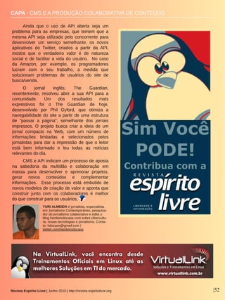 Revista Espírito Livre | Junho 2010 | http://revista.espiritolivre.org |52
CAPA ∙ CMS E A PRODUÇÃO COLABORATIVA DE CONTEÚDO
Ainda  que  o  uso  de  API  aberta  seja  um 
problema  para  as  empresas,  que  temem  que  a 
mesma API  seja  utilizada  pelo  concorrente  para 
desenvolver  um  serviço  semelhante,  os  novos 
aplicativos  do  Twitter,  criados  a  partir  da  API, 
mostra  que  o  verdadeiro  valor  é  de  natureza 
social e de facilitar a vida do usuário.  No caso 
da  Amazon,  por  exemplo,  os  programadores 
lucram  com  o  seu  trabalho,  a  medida  que 
solucionam  problemas  de  usuários  do  site  de 
busca/venda. 
O  jornal  inglês,  The  Guardian, 
recentemente,  resolveu  abrir  a  sua  API  para  a 
comunidade.  Um  dos  resultados  mais 
expressivos  foi  o  The  Guardian  de  hoje, 
desenvolvido  por  Phil  Gyford,  que  otimiza  a 
navegabilidade do site a partir de uma estrutura 
de  "passar  a  página",  semelhante  dos  jornais 
impressos.  O  projeto  busca  criar  a  ideia  de  um 
jornal  compacto  na  Web,  com  um  número  de 
informações  limitadas  e  selecionados  pelos 
jornalistas  para  dar  a  impressão  de  que  o  leitor 
está  bem  informado  e  leu  todas  as  notícias 
relevantes do dia.
CMS e API indicam um processo de aposta 
na  sabedoria  da  multidão  e  colaboração  em 
massa  para  desenvolver  e  aprimorar  projetos, 
gerar  novos  conteúdos  e  complementar 
informações.    Esse  processo  está  embutido  de 
novos modelos de criação de valor e aponta que 
construir  junto  com  os  colaboradores  é  melhor 
do que construir para os usuários.
YURI ALMEIDA é jornalista, especialista 
em Jornalismo Contemporâneo, pesquisa­
dor do jornalismo colaborativo e edita o 
blog herdeirodocaos.com sobre cibercultu­
ra, novas tecnologias e jornalismo. Conta­
to: hdocaos@gmail.com / 
twitter.com/herdeirodocaos.
 