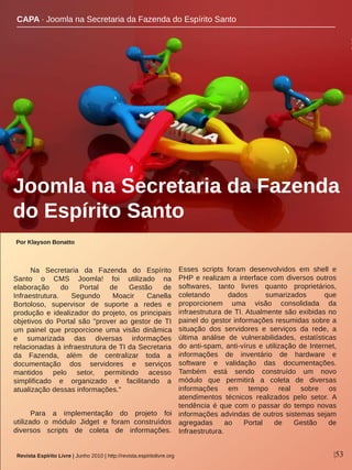 Por Klayson Bonatto
|53Revista Espírito Livre | Junho 2010 | http://revista.espiritolivre.org
Na  Secretaria  da  Fazenda  do  Espírito 
Santo  o  CMS  Joomla!  foi  utilizado  na 
elaboração  do  Portal  de  Gestão  de 
Infraestrutura.  Segundo  Moacir  Canella 
Bortoloso,  supervisor  de  suporte  a  redes  e 
produção e idealizador do projeto, os principais 
objetivos  do  Portal  são  "prover  ao  gestor  de TI 
um  painel  que  proporcione  uma  visão  dinâmica 
e  sumarizada  das  diversas  informações 
relacionadas à infraestrutura de TI da Secretaria 
da  Fazenda,  além  de  centralizar  toda  a 
documentação  dos  servidores  e  serviços 
mantidos  pelo  setor,  permitindo  acesso 
simplificado  e  organizado  e  facilitando  a 
atualização dessas informações."
Para  a  implementação  do  projeto  foi 
utilizado  o  módulo  Jidget  e  foram  construídos 
diversos  scripts  de  coleta  de  informações. 
Esses  scripts  foram  desenvolvidos  em  shell  e 
PHP e realizam a interface com diversos outros 
softwares,  tanto  livres  quanto  proprietários, 
coletando  dados  sumarizados  que 
proporcionem  uma  visão  consolidada  da 
infraestrutura de TI. Atualmente são exibidas no 
painel do gestor informações resumidas sobre a 
situação  dos  servidores  e  serviços  da  rede,  a 
última  análise  de  vulnerabilidades,  estatísticas 
do anti­spam, anti­vírus e utilização de Internet, 
informações  de  inventário  de  hardware  e 
software  e  validação  das  documentações. 
Também  está  sendo  construído  um  novo 
módulo  que  permitirá  a  coleta  de  diversas 
informações  em  tempo  real  sobre  os 
atendimentos  técnicos  realizados  pelo  setor.  A 
tendência é que com o passar do tempo novas 
informações advindas de outros sistemas sejam 
agregadas  ao  Portal  de  Gestão  de 
Infraestrutura. 
Joomla na Secretaria da Fazenda 
do Espírito Santo
CAPA ∙ Joomla na Secretaria da Fazenda do Espírito Santo
 