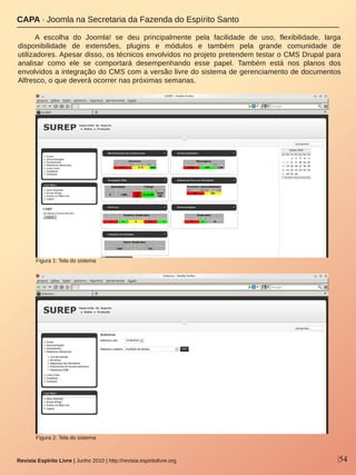 |54Revista Espírito Livre | Junho 2010 | http://revista.espiritolivre.org
A  escolha  do  Joomla!  se  deu  principalmente  pela  facilidade  de  uso,  flexibilidade,  larga 
disponibilidade  de  extensões,  plugins  e  módulos  e  também  pela  grande  comunidade  de 
utilizadores. Apesar disso, os técnicos envolvidos no projeto pretendem testar o CMS Drupal para 
analisar  como  ele  se  comportará  desempenhando  esse  papel.  Também  está  nos  planos  dos 
envolvidos a integração do CMS com a versão livre do sistema de gerenciamento de documentos 
Alfresco, o que deverá ocorrer nas próximas semanas.
CAPA ∙ Joomla na Secretaria da Fazenda do Espírito Santo
Figura 2: Tela do sistema
Figura 1: Tela do sistema
 