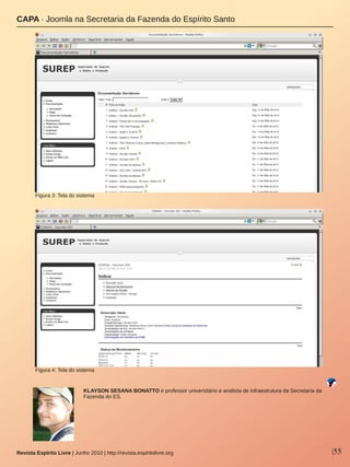 |55Revista Espírito Livre | Junho 2010 | http://revista.espiritolivre.org
KLAYSON SESANA BONATTO é professor universitário e analista de infraestrutura da Secretaria da 
Fazenda do ES.
CAPA ∙ Joomla na Secretaria da Fazenda do Espírito Santo
Figura 4: Tela do sistema
Figura 3: Tela do sistema
 