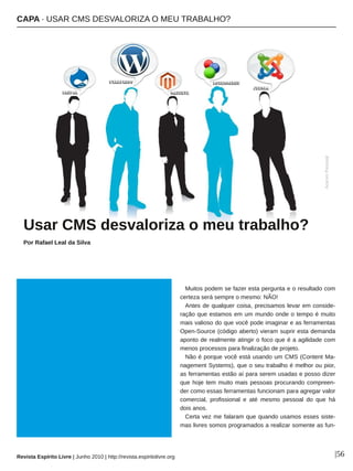 CAPA ∙ USAR CMS DESVALORIZA O MEU TRABALHO?
Revista Espírito Livre | Junho 2010 | http://revista.espiritolivre.org |56
Muitos podem se fazer esta pergunta e o resultado com
certeza será sempre o mesmo: NÃO!
Antes de qualquer coisa, precisamos levar em conside­
ração que estamos em um mundo onde o tempo é muito
mais valioso do que você pode imaginar e as ferramentas
Open­Source (código aberto) vieram suprir esta demanda
aponto de realmente atingir o foco que é a agilidade com
menos processos para finalização de projeto.
Não é porque você está usando um CMS (Content Ma­
nagement Systems), que o seu trabalho é melhor ou pior,
as ferramentas estão aí para serem usadas e posso dizer
que hoje tem muito mais pessoas procurando compreen­
der como essas ferramentas funcionam para agregar valor
comercial, profissional e até mesmo pessoal do que há
dois anos.
Certa vez me falaram que quando usamos esses siste­
mas livres somos programados a realizar somente as fun­
UUssaarr CCMMSS ddeessvvaalloorriizzaa oo mmeeuu ttrraabbaallhhoo??
Por Rafael Leal da Silva
AcervoPessoal
 