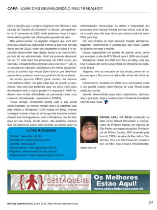 CAPA ∙ USAR CMS DESVALORIZA O MEU TRABALHO?
Revista Espírito Livre | Junho 2010 | http://revista.espiritolivre.org |57
ções e opções que o próprio programa nos oferece e isso
falando de "Gestão de Conteúdo" é ridículo, principalmen­
te no 2° semestre de 2009, onde podemos notar a impor­
tância desta gestão nas informações geradas na web.
Mas vamos pensar no seguinte: Imagine que você tem
uma loja virtual (vou aproveitar o tema já que está em alta
neste ano de 2010), onde seu orçamento é baixo e é ne­
cessário desenvolver algo rápido, bonito e ao mesmo tem­
po fácil de ser administrado. Você iria procurar desenvol­
ver do "0" esta loja? Ou procuraria um CMS como, por
exemplo, o Magento/Oscommerce para criar isso? Tudo is­
so precisa ser colocado na balança e em minha vida profis­
sional já conheci loja virtual Open­Source que definitiva­
mente deixa qualquer sistema proprietário de boca aberta.
Se formos procurar CMS's geral, iremos nos deparar
com milhares deles, um para cada tipo de projeto e orça­
mento, mas será que podemos usar um único CMS para
desenvolver todo o nosso projeto? A resposta é: SIM! Po­
demos sem muitas dificuldades só precisando levar uma
coisa em consideração, novamente o TEMPO.
Pense comigo, novamente iremos usar a loja virtual
como exemplo. Se formos montar uma e já sabendo usar
pelo menos o Wordpress (CMS focado em Blog), iríamos
conseguir montar a loja de forma que ela funcione correta­
mente? Até conseguiremos, mas o Wordpress não foi feito
para ser loja virtual, sendo assim, não podemos esperar
que tal plataforma passe total controle ao cliente tanto na
administração, mensuração de dados e rotatividade. Eu
procuraria uma solução focada em loja virtual, mas já dis­
se e repito isso não quer dizer que iremos excluí­lo como
CMS para loja.
Por isso destaco os mais famosos: Drupal, Wordpress,
Magento, Oscommerce e Joomla que são muito usados
no Brasil e em todo o mundo.
Drupal: especialista em portais de grande porte, como
por exemplo, o site da MTV Brasil, que é 100% em drupal.
Wordpress: criado em 2003 com foco em Blog, mas que
hoje é usado até como canal oficial do Ministério da Cultu­
ra do Brasil.
Magento: veio ao mercado de loja virtual, preencher as
lacunas que o Oscommerce até então ainda não tinha sa­
nado.
Oscommerce: fundado em 2000, foi e sinceridade ainda
é um grande projeto Open­Source de Loja Virtual ainda
usado no mundo.
Joomla: desenvolvido para sites corporativos, instrucio­
nais e pessoais. Hoje é usado como o Portal da Faculdade
USP de São Paulo.
RAFAEL LEAL DA SILVA conhecido na
Web como Rafael Hernandez é Coorde­
nador de Projetos Digitais em Agência de
São Paulo com especializações: Profissio­
nal de Mídias Sociais, SEO (marketing de
busca), CMS's, Analise de Mercado e Ten­
dências. Vive em São Paulo­SP, casado e
tem um filho. Seu e­mail é info@rafaelde­
signer.com.br
Links Adicionais
Drupal: www.mtv.com.br
Wordpress: www.cultura.gov.br
Joomla: www.usp.br
Oscommerce: www.apopular.com.br
Magento: www.mundocorrida.com.br
Blog do autor: www.rafaeldesigner.com.br
 