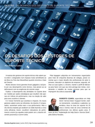 DICAS ∙ OS DESAFIOS DOS GESTORES DE SUPORTE TÉCNICO
Revista Espírito Livre | Junho 2010 | http://revista.espiritolivre.org |58
A maioria dos gestores de suporte técnico não sabem pa­
ra onde ir, estagnados num impasse muito semelhante ao
de Alice (no País das Maravilhas) quando encontra o Gato
de Chesire.
Muitos desses novos gerentes foram galgados a tal pos­
to por seu desempenho como técnico, mas pecam ao se
defrontarem com as exigências do recente cargo.
Explico: o desempenho das atividades no suporte deve
ser medido por ações estratégicas que resultem não ape­
nas em índices de performance, mas na criação de valor
para seus usuários e clientes.
E é nesse momento que acontece o impacto. Os novos
gestores sabem como ser eficientes. Ao máximo. E empos­
sados, aumentam ainda mais a sua performance. Mas o
véu técnico impede que analisem se estão fazendo a coisa
certa (eficácia). Assim, escolhem indicadores de perfor­
mance a esmo (ou aqueles onde podem ser o máximo efi­
cientes possíveis) e correm atrás.
Pela bagagem adquirida em treinamentos organizados
para mais de cinquenta dezenas de colegas, posso co­
mentar que o maior desafio dos profissionais do setor é,
primeiro, descobrir os objetivos da empresa; segundo, ali­
nhar as suas ações; e, terceiro, manter o perfil de lideran­
ça para fazer com que seu time persiga tais metas, coor­
denando o trabalho de muitas pessoas para que se
impregnem da cultura corporativa.
ROBERTO COHEN, especialista em Help
Desk / Service Desk / Support Center, reali­
za treinamento, consultoria e palestras na
temática. Atua na área de suporte há 25
anos e treinou mais de cinco centenas de
profissionais nos últimos quatro anos. É
autor do livro "Implantação de Help Desk e Service Desk",
pela Editora Novatec.
ZsuzsannaKilian­sxc.hu
GESTÃO ∙ OS DESAFIOS DOS GESTORES DE SUPORTE TÉCNICO
OOSS DDEESSAAFFIIOOSS DDOOSS GGEESSTTOORREESS DDEE
SSUUPPOORRTTEE TTÉÉCCNNIICCOO
Por Roberto Cohen
 