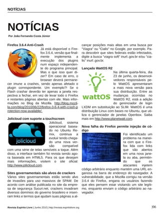 Firefox 3.6.4 Anti­Crash
Já está disponível o Fire­
fox 3.6.4, versão que final­
mente  implementa  a 
execução  dos  plugins 
num  espaço  independen­
te  do  programa  principal. 
Mas  o  que  isso  quer  di­
zer?  Em  caso  de  erro,  o 
browser deverá permane­
cer  imune  a  crashes,  sendo  apenas  afetado  o 
plugin  correspondente.  Um  exemplo?!  Se  o 
Flash  crashar  deverão  ter  apenas  a  janela  res­
pectiva a fechar, em vez de levar todo o Firefox 
e restantes páginas abertas com ele. Mais infor­
mações  no  Blog  da  Mozilla.  http://blog.mozil­
la.com/blog/2010/06/22/firefox­3­6­4­with­crash­p
rotection­now­available/.
Jolicloud com suporte a touchscreen
Jolicloud,  sistema 
operacional  basea­
do  no  Ubuntu  Re­
mix,  continua  a 
evoluir tendo chega­
do  uma  nova  ver­
são  compatível 
com uma série de telas sensíveis a toque. Além 
disso, a interface também foi revista sendo ago­
ra  baseada  em  HTML5.  Para  os  que  desejam 
mais  informações,  visitem  o  site  oficial: 
http://www.jolicloud.com.
Sites governamentais são alvos de crackers
Vários  sites  governamentais  estão  sendo  alvo 
de  invasões  para  uso  massivos  de  SPAM.  De 
acordo com análise publicada no site da empre­
sa  de  segurança  Sucuri.net,  crackers  invadiram 
diversos domínios do governo brasileiro e inseri­
ram links e termos que ajudam suas páginas a al­
cançar  posições  mais  altas  em  uma  busca  por 
"Viagra" ou "Cialis" no Google, por exemplo. Pa­
ra descobrir que sites federais estão infectados, 
digite a busca "viagra soft" inurl:.gov.br e/ou "cia­
lis" inurl:.gov.br. 
Lançado WattOS R2
Na  última  quarta­feira,  dia 
23  de  junho,  os  desenvol­
vedores  responsáveis  pe­
lo  WattOS  apresentaram 
a  mais  nova  versão  para 
sua  distribuição.  Entre  as 
mudanças  ocorridas  no 
WattOS R2, está a adição 
do  gerenciador  de  login 
LXDM em substituição ao SLIM. WattOS é uma 
distribuição Linux com bases no Ubuntu, que uti­
liza  o  gerenciador  de  janelas  Openbox.  Saiba 
mais em http://www.planetwatt.com.
Nova falha do Firefox permite injeção de có­
digo
Foi  identificado  um 
problema na manei­
ra  com  que  o  Fire­
fox  lida  com  links 
que  são  abertos 
em  uma  nova  jane­
la  ou  aba,  permitin­
do  que  os 
atacantes  injetem 
código arbitrário enquanto mantém uma URL en­
ganosa  na  barra  de  endereço  do  navegador. A 
vulnerabilidade, que a Mozilla corrigiu na versão 
3.6.4  do  Firefox,  engana  os  usuários  fazendo 
que  eles  pensem  estar  visitando  um  site  legíti­
mo, enquanto enviam o código arbitrário ao na­
vegador. 
NOTÍCIAS
NOTÍCIAS
Por João Fernando Costa Júnior
|06Revista Espírito Livre | Junho 2010 | http://revista.espiritolivre.org
 