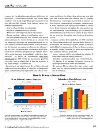 GESTÃO ∙ SPAGOBI
Revista Espírito Livre | Junho 2010 | http://revista.espiritolivre.org |60
e devem ser consideradas mais próximas às licenças de
distribuição. O desenvolvedor mantém seus direitos sobre
o software mas decide disponibilizar para outros de forma
livre. A licença GPL (General Public License) oferece cer­
tas liberdades tais como:
­ Usar o software onde e como desejado.
­ Conhecer o funcionamento do software.
­ Modificar o software para qualquer necessidade.
­ Passar o software original ou modificado a outros.
Com uma grande liberdade vem também uma grande
responsabilidade. Ao mesmo tempo que o software livre
traz vantagens, ele requer que a empresa dedique um es­
forço maior no conhecimento do sistema. É uma caracterís­
tica de sistemas licenciados com licenças de software li­
vre, em que a documentação é normalmente insuficiente.
Isso é devido a natureza das pessoas que preferem desen­
volver novos sistemas e funcionalidades e não fazer docu­
mentação. Um estudo de BeyeNetwork (www.beye­
network.com) de 2009 mostra que a percepção geral nas
empresas é que o software livre é feita por amadores e
não é aplicável para os sistemas BI.
Considerando os requerimentos de conhecimento para
implementar uma solução de BI e também os requerimen­
tos de conhecimento para implementar uma solução licen­
ciada com licença de software livre, vemos que uma solu­
ção para BI licenciada com software livre traz grandes
benefícios mas requer apoio durante todo o processo por
uma empresa ou pessoa que tenha estes conhecimentos.
É muito importante que seja aportado também o compo­
nente de conhecimento do negócio. Ou seja, que tem que
ser parte da equipe de implementação, um ou mais usuári­
os representativos que vão usar o sistema BI para respon­
der as perguntas de negócio que o sistema deverá res­
ponder.
Segundo a análise de mercado feita em 2008 pelo Gart­
ner Group (www.gartner.com), somente quatro sistemas BI
licenciandos em software livre podem atender as necessi­
dades BI de forma corporativa. O Gartner Group menciona
a SpagoBI, Jasper, Pentaho e Birt. As recomendações que
esta análise de mercado aponta são:
­ Use os mesmos critérios de avaliação de soluções BI
em software livre que para os comerciais.
­ Considere o uso de consultoria para a implementação.
­ Os sistemas BI em software livre devem começar em
usos departamentais e evoluir a corporativos.
­ Os sistemas BI em software livre apresentam vanta­
gens, mas são menos completos que os sistemas gran­
des BI comerciais.
Empresas pequenas usam mais soluções BI baseadas em software livre
do que as grandes, mas ao mesmo tempo vemos que as grandes têm
um percentual maior de empresas que estão avaliando o uso, ou seja
que a popularidade das soluções está em alta.
Empresas pequenas também usam BI em software livre
corporativamente em maior percentual que as grandes. A sua vez as
grandes usam mais em nível departamental.
Uso de BI em software livre
 
