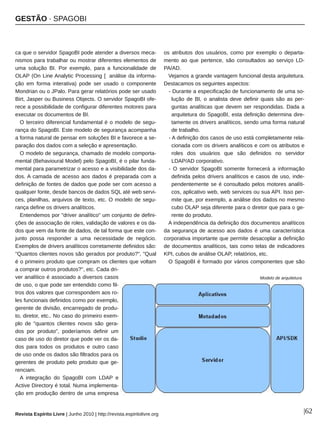 GESTÃO ∙ SPAGOBI
Revista Espírito Livre | Junho 2010 | http://revista.espiritolivre.org |62
ca que o servidor SpagoBI pode atender a diversos meca­
nismos para trabalhar ou mostrar diferentes elementos de
uma solução BI. Por exemplo, para a funcionalidade de
OLAP (On Line Analytic Processing [ análise da informa­
ção em forma interativa) pode ser usado o componente
Mondrian ou o JPalo. Para gerar relatórios pode ser usado
Birt, Jasper ou Business Objects. O servidor SpagoBI ofe­
rece a possibilidade de configurar diferentes motores para
executar os documentos de BI.
O terceiro diferencial fundamental é o modelo de segu­
rança do SpagoBI. Este modelo de segurança acompanha
a forma natural de pensar em soluções BI e favorece a se­
paração dos dados com a seleção e apresentação.
O modelo de segurança, chamado de modelo comporta­
mental (Behavioural Model) pelo SpagoBI, é o pilar funda­
mental para parametrizar o acesso e a visibilidade dos da­
dos. A camada de acesso aos dados é preparada com a
definição de fontes de dados que pode ser com acesso a
qualquer fonte, desde bancos de dados SQL até web servi­
ces, planilhas, arquivos de texto, etc. O modelo de segu­
rança define os drivers analíticos.
Entendemos por "driver analítico" um conjunto de defini­
ções de associação de roles, validação de valores e os da­
dos que vem da fonte de dados, de tal forma que este con­
junto possa responder a uma necessidade de negócio.
Exemplos de drivers analíticos corretamente definidos são:
"Quantos clientes novos são gerados por produto?", "Qual
é o primeiro produto que compram os clientes que voltam
a comprar outros produtos?", etc. Cada dri­
ver analítico é associado a diversos casos
de uso, o que pode ser entendido como fil­
tros dos valores que correspondem aos ro­
les funcionais definidos como por exemplo,
gerente de divisão, encarregado de produ­
to, diretor, etc.. No caso do primeiro exem­
plo de "quantos clientes novos são gera­
dos por produto", poderíamos definir um
caso de uso do diretor que pode ver os da­
dos para todos os produtos e outro caso
de uso onde os dados são filtrados para os
gerentes de produto pelo produto que ge­
renciam.
A integração do SpagoBI com LDAP e
Active Directory é total. Numa implementa­
ção em produção dentro de uma empresa
os atributos dos usuários, como por exemplo o departa­
mento ao que pertence, são consultados ao serviço LD­
PA/AD.
Vejamos a grande vantagem funcional desta arquitetura.
Destacamos os seguintes aspectos:
­ Durante a especificação de funcionamento de uma so­
lução de BI, o analista deve definir quais são as per­
guntas analíticas que devem ser respondidas. Dada a
arquitetura do SpagoBI, esta definição determina dire­
tamente os drivers analíticos, sendo uma forma natural
de trabalho.
­ A definição dos casos de uso está completamente rela­
cionada com os drivers analíticos e com os atributos e
roles dos usuários que são definidos no servidor
LDAP/AD corporativo.
­ O servidor SpagoBI somente fornecerá a informação
definida pelos drivers analíticos e casos de uso, inde­
pendentemente se é consultado pelos motores analíti­
cos, aplicativo web, web services ou sua API. Isso per­
mite que, por exemplo, a análise dos dados no mesmo
cubo OLAP seja diferente para o diretor que para o ge­
rente do produto.
A independência da definição dos documentos analíticos
da segurança de acesso aos dados é uma característica
corporativa importante que permite desacoplar a definição
de documentos analíticos, tais como telas de indicadores
KPI, cubos de análise OLAP, relatórios, etc.
O SpagoBI é formado por vários componentes que são
Modelo de arquitetura
 