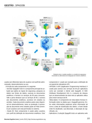 GESTÃO ∙ SPAGOBI
Revista Espírito Livre | Junho 2010 | http://revista.espiritolivre.org |63
usados por diferentes tipos de usuários com perfil de admi­
nistração, desenvolvimento ou uso.
A função de cada componente é a seguinte:
­ Servidor SpagoBI: Este é o componente principal da so­
lução que aplica as regras de segurança, pesquisa os
dados nas fontes de dados, executa os documentos
analíticos e fornece os serviços de BI para consumo.
Vale a pena destacar que os serviços de BI, o acesso
aos documentos analíticos, acontece em estados ou
versões. Cada documento analítico pode estar disponí­
vel em desenvolvimento, teste ou produção. A promo­
ção do documento entre estados pode ser feita somen­
te por usuários com esta permissão no sistema.
­ Studio BI: Este componente é usado pelos usuários
com perfil de definição de documentos analíticos. Este
componente é ­usado por exemplo para a definição de
um painel de indicadores KPI.
­ API/SDK: A API (Application Programming Interface) é
usada para acesso aos serviços de BI por aplicativos
como por exemplo o cliente web SpagoBI. O SDK
(Software Development Kit) é o conjunto de classes
que um desenvolvedor de outro site ou aplicativo utiliza
para incluir serviços de BI.
­ Meta dados: O componente de meta dados fornece in­
formação sobre os dados que o SpagoBI gerencia. En­
tre estas informações podemos achar informação tal
como a data de atualização dos dados, a fonte desde
onde foi atualizado, sua descrição, a descrição do sig­
nificado, etc.
­ Aplicativos: A solução SpagoBI inclui um aplicativo web
Relação entre o modelo analítico e o modelo de segurança,
mostrando as alternativas de integração de motores analíticos.
 