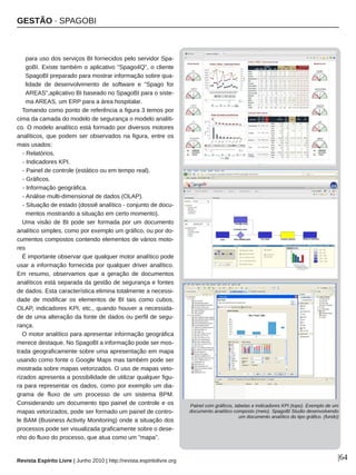 GESTÃO ∙ SPAGOBI
Revista Espírito Livre | Junho 2010 | http://revista.espiritolivre.org |64
para uso dos serviços BI fornecidos pelo servidor Spa­
goBI. Existe também o aplicativo "Spago4Q", o cliente
SpagoBI preparado para mostrar informação sobre qua­
lidade de desenvolvimento de software e "Spago for
AREAS",aplicativo BI baseado no SpagoBI para o siste­
ma AREAS, um ERP para a área hospitalar.
Tomando como ponto de referência a figura 3 temos por
cima da camada do modelo de segurança o modelo analíti­
co. O modelo analítico está formado por diversos motores
analíticos, que podem ser observados na figura, entre os
mais usados:
­ Relatórios.
­ Indicadores KPI.
­ Painel de controle (estático ou em tempo real).
­ Gráficos.
­ Informação geográfica.
­ Análise multi­dimensional de dados (OLAP).
­ Situação de estado (dossiê analítico ­ conjunto de docu­
mentos mostrando a situação em certo momento).
Uma visão de BI pode ser formada por um documento
analítico simples, como por exemplo um gráfico, ou por do­
cumentos compostos contendo elementos de vários moto­
res
É importante observar que qualquer motor analítico pode
usar a informação fornecida por qualquer driver analítico.
Em resumo, observamos que a geração de documentos
analíticos está separada da gestão de segurança e fontes
de dados. Esta característica elimina totalmente a necessi­
dade de modificar os elementos de BI tais como cubos,
OLAP, indicadores KPI, etc., quando houver a necessida­
de de uma alteração da fonte de dados ou perfil de segu­
rança.
O motor analítico para apresentar informação geográfica
merece destaque. No SpagoBI a informação pode ser mos­
trada geograficamente sobre uma apresentação em mapa
usando como fonte o Google Maps mas também pode ser
mostrada sobre mapas vetorizados. O uso de mapas veto­
rizados apresenta a possibilidade de utilizar qualquer figu­
ra para representar os dados, como por exemplo um dia­
grama de fluxo de um processo de um sistema BPM.
Considerando um documento tipo painel de controle e os
mapas vetorizados, pode ser formado um painel de contro­
le BAM (Business Activity Monitoring) onde a situação dos
processos pode ser visualizada graficamente sobre o dese­
nho do fluxo do processo, que atua como um "mapa".
Painel com gráficos, tabelas e indicadores KPI (topo). Exemplo de um
documento analítico composto (meio). SpagoBI Studio desenvolvendo
um documento analítico do tipo gráfico. (fundo)
 