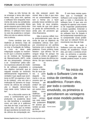 |67
Todas  as  três  formas  de 
se enxergar o tema são impor­
tantes  mas,  para  mim,  apenas 
o software livre enquanto movi­
mento dá conta da complexida­
de envolvida na questão. Muita 
gente esquece que o berço des­
se movimento é o universo aca­
dêmico. O software livre nasce 
no seio da academia e compar­
tilha com ela os valores intrínse­
cos à ciência.
Como  cientista  que  era, 
Stallman  já  declarou  mais  de 
uma vez que sua motivação pa­
ra criar a Fundação do Softwa­
re  Livre  se  dava  pela 
indignação  surgida  no  momen­
to em que o universo acadêmi­
co  do  Instituto  de  Tecnologia 
de  Massachusetts  (MIT),  onde 
ele  era  pesquisador,  começou 
a  se    "contaminar"  pelos  valo­
res expressos através do mode­
lo  de  software  proprietário  e 
seu  objetivo  mercantil,  que  já 
naquela  ocasião  se  mostrava 
definitivamente  hegemônico.  A 
verdade é que aquilo que acon­
tecia no MIT era apenas a "pon­
ta  do  iceberg",  uma  vez  que  a 
instituição foi pioneira no surgi­
mento  da  ciência  da  computa­
ção  e  daquilo  denominado 
mais  tarde  como  "cultura  hac­
ker".
Se a discussão acerca de 
como  o  conhecimento  que  é 
produzido  na  academia  deve 
ou  não  beneficiar  a  sociedade 
como  um  todo  já  é  polêmica 
nos dias de hoje, o que dirá na­
queles  dias,  em  que  os  limites 
do que acontecia na recém­cria­
da  ciência  da  computação  ain­
da  não  estavam  assim  tão 
visível.  Mas  o  fato  é  que  mes­
mo  as  universidades  começa­
ram  a  fechar  (ou  a  fazer 
pressão nesse sentido) os códi­
gos  fonte  de  seus  projetos, 
com  medo  de  que  isso  geras­
se  perda  de  conhecimento,  ou 
ainda  pior,  de  prováveis  ga­
nhos financeiros.
Não é preciso refletir mui­
to  profundamente  para  dar­se 
conta  de  que  os  objetivos  da 
verdadeira  ciência  nem  sem­
pre  encontram­se  em  perfeita 
harmonia com o espírito do ca­
pitalismo.  Como  proferiu  Isaac 
Newton  ­  que  afirmou  "Se  en­
xerguei  longe  foi  porque  me 
apoiei  no  ombro  de  gigantes", 
criando as bases da ciência mo­
derna.  De  que  maneira  poderi­
am  os 
cientistas  da 
computação 
checar  o  traba­
lho de seus pa­
res  a  partir 
daquele  mo­
mento e do pa­
norama  que  se 
formava  até 
então?  De  que 
forma  poderi­
am outros cien­
tistas,  como 
Stallman,  se 
beneficiar  de 
suas  pesqui­
sas  caso  estes 
não  pudessem 
ter  acesso  ga­
rantido ao códi­
go­fonte 
escrito por ele?
É com base nestas ques­
tões  que  a  Fundação  do 
Software Livre surge dando ori­
gem  a  todo  o  movimento  do 
software  livre.  O  que  veio  em 
seguida foi apenas uma manei­
ra  de  responder  positivamente 
a  essas  questões.  Entender  o 
ambiente  onde  o  movimento 
do  software  livre  foi  forjado  é 
de fundamental importância pa­
ra  compreender  esses  proble­
mas  que  se  colocam  frente  ao 
movimento nos dias de hoje.
No  início  de  tudo  o 
Software  Livre  era  coisa  de  ci­
entista,  de  acadêmico.  Foram 
eles, por todo o contexto envol­
vido,  os  primeiros  a  percebe­
rem  as  vantagens  que  esse 
modelo poderia trazer. A comu­
               No início de 
tudo o Software Livre era 
coisa de cientista, de 
acadêmico. Foram eles, 
por todo o contexto 
envolvido, os primeiros a 
perceberem as vantagens 
que esse modelo poderia 
trazer.
Kemel Zaidan
Revista Espírito Livre | Junho 2010 | http://revista.espiritolivre.org
FORUM ∙ ISAAC NEWTON E O SOFTWARE LIVRE
 
