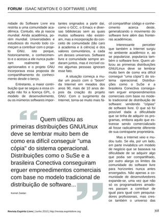 |68
nidade  do  Software  Livre  era 
restrita a uma comunidade aca­
dêmica. Contudo, ela já nascia 
mundial. Ainda  acadêmica,  po­
rém  mundial.  Universidades  e 
estudiosos  do  mundo  todo  co­
meçam a contribuir com o proje­
to  GNU,  isto  porque, 
historicamente,  o  conhecimen­
to e o acesso a ele nunca pude­
ram  realmente  ser 
aprisionados  e  o  projeto  GNU 
incorporava  essa  proposta  de 
compartilhamento  do  conheci­
mento desde o berço.
Entretanto, a maior contri­
buição que se seguiu a essa cri­
ação  não  foi  a  licença  GPL,  o 
modelo  de  desenvolvimento, 
ou os inúmeros softwares impor­
tantes  originados  a  partir  daí, 
como o GCC, o Emacs e diver­
sas  bibliotecas  sem  as  quais 
muitos  softwares  não  existiri­
am, mas a incorporação do con­
ceito  de  comunidade  (tão  caro 
à  academia  e  à  ciência)  e  dos 
valores  comunitários,  a  cada 
um desses universos. Software 
livre e comunidade sempre an­
daram juntos, mas é incrível co­
mo  algumas  pessoas  ignoram 
esse fato.
A  situação  começa  a  mu­
dar  um  pouco  com  o  "boom" 
da  Internet  em  meados  dos 
anos  90,  mais  de  10  anos  de­
pois  da  criação  do  projeto 
GNU.  Com  o  surgimento  da 
Internet, torna­se muito mais fá­
cil compartilhar código e conhe­
cimento  acerca  deste, 
generalizando  o  movimento  do 
software livre além das frontei­
ras acadêmicas.
Interessante  perceber 
que  também  a  Internet  surgiu 
no  ambiente  acadêmico  e,  ao 
se  popularizar,  populariza  tam­
bém o software livre. Quem uti­
lizou  as  primeiras  distribuições 
GNU/Linux  deve  se  lembrar 
muito  bem  de  como  era  difícil 
conseguir "uma cópia"1 do sis­
tema  operacional.  Distribui­
ções  como  o  SuSe  e  a 
brasileira  Conectiva  consegui­
ram  erguer  empreendimentos 
comerciais com base no mode­
lo tradicional de distribuição de 
software:  vendendo  "cópias" 
de  software  livre.  O  que  só  foi 
possível  dada  a  dificuldade 
que se tinha de adquirir os pro­
gramas, embora aquilo que es­
tivesse  sendo  comercializado 
ali fosse radicalmente diferente 
de sua contraparte proprietária.
Mas a Internet veio e mu­
dou tudo. Se ela, por um lado, 
em parte inviabiliza um modelo 
de negócio que se baseava na 
dificuldade  de  se  adquirir  algo 
que  podia  ser  compartilhado, 
por  outro  alarga  os  limites  da 
comunidade  do  software  livre 
para  horizontes  nunca  antes 
enxergados. Não apenas a co­
munidade  de  desenvolvedores 
expande­se,  uma  vez  que  não 
só  os  programadores  amado­
res  passam  a  contribuir  de 
igual  para  igual  com  pesquisa­
dores  profissionais,  mas  cres­
ce  também  o  universo  das 
      Quem utilizou as 
primeiras distribuições GNU/Linux 
deve se lembrar muito bem de 
como era difícil conseguir "uma 
cópia" do sistema operacional. 
Distribuições como o SuSe e a 
brasileira Conectiva conseguiram 
erguer empreedimentos comerciais 
com base no modelo tradicional de 
distribuição de software...
Kemel Zaidan
Revista Espírito Livre | Junho 2010 | http://revista.espiritolivre.org
FORUM ∙ ISAAC NEWTON E O SOFTWARE LIVRE
 