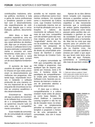 |69
contribuições:  tradutores,  artis­
tas  gráficos,  escritores  e  toda 
a  gama  de  outros  profissionais 
e  amadores  passam  a  contri­
buir  com  o  desenvolvimento; 
não  especificamente  do  códi­
go,  mas  daquilo  que  o  cerca: 
tradução,  gráficos,  documenta­
ção.
Além  disso,  a  base  de 
usuários  expande­se,  uma  vez 
que o software livre encontra o 
seu canal definitivo de distribui­
ção. Algo que se encaixa como 
uma luva: o software livre é cria­
do para estimular o compartilha­
mento  e  encontra  em  outra 
ferramenta  criada  para  o  mes­
mo  fim  (a  Internet)  o  canal 
mais  adequado  para  cumprir 
um de seus objetivos fundamen­
tais.
O  aumento  da  base  de 
usuários dá origem a um círcu­
lo virtuoso em que estes pressi­
onam  os  desenvolvedores  por 
melhorias nos programas, rela­
tando bugs, requisitando recur­
sos  e  testando  o  software 
produzido  de  uma  maneira  co­
mo  era  impossível  de  se  fazer 
enquanto ele encontrava­se res­
trito  ao  universo  acadêmico  e 
dos desenvolvedores.
Encontram­se  descritos 
até aqui os pilares do movimen­
to de software livre: a comunida­
de  e  o  compartilhamento.  Ou, 
se  quisermos  resumir  tudo  em 
uma  coisa  só,  o  compartilha­
mento comunitário.
Esse modelo de comunida­
de, de comunidade de comparti­
lhamento,  cujas  origens 
acredito  eu  ter  exposto  aqui, 
passa a influenciar outros movi­
mentos  similares.  Um  exemplo 
como  o  movimento  de  Cultura 
Livre,  cujo  Creative  Commons 
é a expressão máxima, tem al­
to nível de afinidade com as mo­
tivações  e  valores  do 
movimento  de  software  livre  e, 
mais  do  que  isso,  compartilha 
com ele também parte das mes­
mas  origens,  uma  vez  que  foi 
"engendrado"  dentro  dos  mu­
ros da academia, mais especifi­
camente  nas  pesquisas  de 
Lawrence  Lessing,  professor 
de direito da universidade ame­
ricana  de  Stanford  e  criador 
das  licenças  do  Creative  Com­
mons.
A  própria  comunidade  de 
P2P, que compartilha não ape­
nas  código  e  programas,  mas 
qualquer  tipo  de  arquivo,  pas­
sando  por  músicas,  texto  e  fil­
mes,  é  herdeira  direta  do 
paradigma  de  compartilhamen­
to  criado  pelo  movimento  de 
Software Livre, fazendo uso ex­
tensivo da Internet e muitas ve­
zes  de  protocolos  abertos  e 
programas open­source.
É  claro  que  a  ciência,  o 
compartilhamento  e  a  cultura 
existiam muito antes de pesso­
as  como  Isaac  Newton,  Ri­
chard  Stallman  e  Lawrence 
Lessing surgirem e não há na­
da de inovador nisso; no entan­
to,  criar  ou  simplesmente 
perceber  os  modelos  que  con­
templem  e  propiciem  o  fomen­
to  de  uma  perspectiva  de 
comunidade,  isso  sim  é  inova­
dor.
Apesar de os dois últimos 
terem  rompido  com  respostas 
técnicas  a  questões  sociais,  é 
na dimensão de movimento so­
ciopolítico  e  não  meramente 
tecnicista  que  a  contribuição 
de  ambos  ganha  importância. 
Quando  iniciativas  como  estas 
passam pelos portões das uni­
versidades  e  ganham  as  ruas 
da  sociedade  é  que  se  tornam 
contribuições para a humanida­
de.  Mas  isto  eu  creio  que  seja 
assunto  para  um  próximo  tex­
to. Para uma primeira participa­
ção  na  Espírito  Livre,  me 
considero mais que satisfeito e 
ansioso por saber o que aque­
les  que  leram  este  texto  acha­
rão  dele  até  aqui.  Portanto, 
comentários  e  contribuições 
são mais do que bem vindos.
Referências e notas:
1. Optei por colocar a palavra "cópia" 
entre aspas pelo simples fato de que o 
conceito de cópia só faz sentido dentro 
do universo do software livre.
KEMEL ZAIDAN aka 
Legendario tem 
formação em artes 
cênicas. É ator, 
educador, contador 
de histórias, tradutor 
e coordenador da 
comunidade Ubuntu­
SP, onde atua como 
ativista em prol do 
software livre. 
Comentários podem 
ser feitos através de 
kemelzaidan@gmail.
com.
Revista Espírito Livre | Junho 2010 | http://revista.espiritolivre.org
FORUM ∙ ISAAC NEWTON E O SOFTWARE LIVRE
 