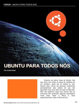 FORUM ∙ UBUNTU PARA TODOS NÓS
Revista Espírito Livre | Junho 2010 | http://revista.espiritolivre.org |70
Estamos em plena Copa do Mundo, fato
que mexe com todas as áreas do cotidiano de
um brasileiro, goste ele de futebol ou não.
Nesses dias, vemos até pessoas reclamando
(principalmente pelo twitter) de que não
aguentam mais ouvir falar da Copa na televisão.
Mas não podemos negar que nesses dias as
emissoras têm produzido algumas reportagens
muito boas sobre a África e, mais
especificamente, sobre a África do Sul.
UUBBUUNNTTUU PPAARRAA TTOODDOOSS NNÓÓSS
Por André Noel
FORUM ∙ UBUNTU PARA TODOS NÓS
 