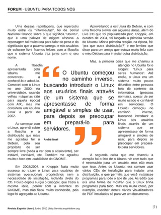 FORUM ∙ UBUNTU PARA TODOS NÓS
Revista Espírito Livre | Junho 2010 | http://revista.espiritolivre.org |71
Uma dessas reportagens, que repercutiu
muito entre os "informautas", foi do Jornal
Nacional falando sobre o que significa "ubuntu",
que é uma palavra de origem africana. A
reportagem foi muito boa para falar do peso e do
significado que a palavra carrega, e nós usuários
de software livre ficamos felizes com a filosofia
que o sistema Ubuntu traz junto com o seu
nome.
A filosofia
apresentada pelo
Ubuntu me
convenceu a
conhecê­lo e adotá­lo.
Comecei com o Linux
no ano 2000, na
universidade, usando
velhas máquinas (até
para aquela época)
com AIX, mas me
considero um usuário
Linux a partir de
2002.
Ao começar com
o Linux, aprendi sobre
a filosofia e a
distribuição que mais
me agradou foi o
Debian, pelo seu
propósito de ser
sempre livre (nada a ver com o absorvente), ser
estável, confiável, etc. Também me agradou
muito o foco em usabilidade do GNOME.
Em 2003/2004, o Knoppix fazia muito
sucesso ao trazer o Linux para usuários de
sistemas operacionais proprietários sem a
necessidade de instalação, rodando direto do
CD. Pouco depois surgiu o Gnoppix, que trazia a
mesma ideia, porém com a interface do
GNOME, mas não ficou muito conhecido, pois
logo foi agregado ao Ubuntu.
Aproveitando a estrutura do Debian, e com
uma filosofia similar em algumas áreas, além do
Live CD que foi popularizado pelo Knoppix, em
outubro de 2004, foi lançada a primeira versão
do Ubuntu. Minha primeira reação, na época, foi:
"pra que outra distribuição?" e me lembro que
disse para um amigo que estava muito feliz com
o meu Debian para ir testar outra distribuição.
Mas, a primeira coisa que me chamou a
atenção no Ubuntu foi o
slogan: "Linux para
seres humanos". Até
então, o Linux era um
sistema muito pouco
difundido entre pessoas
fora do contexto da
informática (pessoas
normais), apesar de ser
muito usado e confiável
em servidores. O
Ubuntu começou no
caminho inverso,
buscando introduzir o
Linux aos usuários
finais através de um
sistema que se
apresentasse de forma
amigável e simples de
usar, para depois se
preocupar em prepará­
lo para servidores.
A segunda coisa que me chamou a
atenção foi o fato de o Ubuntu vir com tudo que
é necessário para um usuário, mas não mais
que isso. Antes do Ubuntu, era comum usar
vários CDs de instalação para instalar uma
distribuição, o que permitia que você instalasse
programas para todo o tipo de uso. Acredito que
era uma forma de mostrar que o Linux tinha
programas para tudo. Mas era muito chato, por
exemplo, escolher dentre vários visualizadores
de PDF instalados só para ver um documento.
O Ubuntu começou
no caminho inverso,
buscando introduzir o Linux
aos usuários finais através
de um sistema que se
apresentasse de forma
amigável e simples de usar,
para depois se preocupar
em prepará­lo para
servidores.
André Noel
 