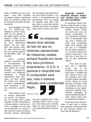 |74
lando  o  BrOffice.org  para  Win­
dows  ­  uma  suíte  completa 
que possui todos os aplicativos 
para  um  escritório,  desde  edi­
tor de textos até editor de apre­
sentações. 
Uma vantagem muito gran­
de  da  BrOffice.org  com 
relação  às  outras  é  que, 
além  de  ser  gratuito  e 
de  código  aberto,  possui 
suporte  a  todas  as  ex­
tensões  de  documentos 
de  texto  nativamente 
desde  .odt  até  .pptx. 
Não  será  preciso  insta­
lar  nada  adicional  para 
que  ela  suporte  arquivos 
do  MS­Office  2007,  por 
exemplo. 
Outro  programa 
também  essencial  para 
o  funcionamento  de 
qualquer  empresa  é  um 
bom  cliente  de  e­mails. 
Também  conseguimos 
resolver  isso  facilmente 
instalando  o  Mozilla 
Thunderbird  para  Win­
dows,  um  ótimo  cliente 
de  e­mails  com  suporte 
a  vários  complementos 
para  customizar  o  seu 
uso,  inclusive  a  aparên­
cia.
Outra  opção  é  usar 
os  serviços  disponíveis 
na  "nuvem".  Os  aplicati­
vos  do  Google  Docs  podem 
substituir a suíte de escritório e 
o Gmail substitui o cliente de e­
mail.  A  vantagem  do  uso  des­
sas  ferramentas  na  "nuvem"  é 
que você tira o peso do proces­
samento  dessas  informações 
da sua máquina, deixando ela li­
vre  para  outras  funções  e  tor­
nando  o  compartilhamento  de 
documentos  entre  sua  equipe 
de  trabalho  mais  fácil,  visto 
que todos os seus documentos 
estarão acessíveis de qualquer 
lugar onde se tenha uma cone­
xão com a grande rede. A des­
vantagem  disto  é  que  se  você 
por  acaso  fique  sem  conexão, 
todos  os  seus  documentos  fi­
cam automaticamente inacessí­
veis.
Segundo  cenário  ­ 
empresa  adquire  máqui­
nas  usadas  para  come­
çar suas atividades
As  empresas  devem  ficar 
atentas ao fato de que os siste­
mas operacionais de máquinas 
usadas  sempre  ficarão 
em  nome  dos  seus  pri­
meiros  proprietários.  O 
S.O é pessoal e intransfe­
rível.  O  computador  será 
seu,  mas  o  sistema  utili­
zado  será  considerado 
ilegal.  Uma  solução  fácil 
pra  isso  é  a  instalação 
de um sistema opensour­
ce. O Ubuntu oferece um 
suporte  muito  bom,  é  de 
fácil  uso,  e  vem  com  to­
dos  os  seus  aplicativos 
nativos.
Para  suite  de  escri­
tório  vem  o  OpenOffi­
ce.org,  que  é  um 
programa  que  serviu  de 
base  para  o  BrOffice.org 
que  citamos  acima.  Ele 
vem  também  com  leitor 
de pdf's padrão chamado 
Evince,  cliente  de  e­mail 
chamado  Evolution  (mas 
ele  também  possui  uma 
instalação em seu reposi­
tório para o Mozilla Thun­
derbird),  navegador  de 
internet padrão Mozilla Fi­
refox,  dentre  outros  vári­
os programas já nativos.
Desta forma fica fácil per­
ceber  o  quão  fácil  é  montar 
uma  pequena  empresa/escritó­
rio  sem  precisar  piratear  ne­
nhum tipo de aplicativo.
         As empresas 
devem ficar atentas
ao fato de que os 
sistemas operacionais
de máquinas usadas 
sempre ficarão em nome 
dos seus primeiros 
proprietários. O S.O. é 
pessoal e intransferível. 
O computador será 
seu, mas o sistema 
utilizado será considerado 
ilegal...
Alexandre A. Borba
Revista Espírito Livre | Junho 2010 | http://revista.espiritolivre.org
FORUM ∙ USE SOFTWARE LIVRE, NÃO USE SOFTWARE PIRATA
 