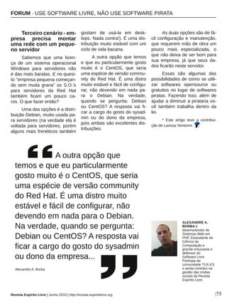 |75
Terceiro cenário ­ em­
presa  precisa  montar 
uma rede com um peque­
no servidor
Sabemos  que  uma  licen­
ça  de  um  sistema  operacional 
Windows  para  servidores  não 
é das mais baratas. E no quesi­
to "empresa pequena começan­
do  sem  muita  grana"  os  S.O.'s 
para  servidores  da  Red  Hat 
também  ficam  um  pouco  ca­
ros. O que fazer então? 
Uma das opções é a distri­
buição Debian, muito usada pa­
ra servidores (na verdade ela é 
voltada  para  servidores,  porém 
alguns mais frenéticos também 
gostam  de  usá­la  em  desk­
tops. Nada contra!). É uma dis­
tribuição muito estável com um 
ciclo de vida bacana.
A  outra  opção  que  temos 
e que eu particularmente gosto 
muito  é  o  CentOS,  que  seria 
uma espécie de versão commu­
nity  do  Red  Hat.  É  uma  distro 
muito estável e fácil de configu­
rar,  não  devendo  em  nada  pa­
ra  o  Debian.  Na  verdade, 
quando  se  pergunta:  Debian 
ou  CentOS?  A  resposta  vai  fi­
car a cargo do gosto do sysad­
min  ou  do  dono  da  empresa, 
pois ambas são excelentes dis­
tribuições.
As duas opções são de fá­
cil configuração e manutenção, 
que requerem mão de obra um 
pouco  mais  especializada,  o 
que não deixa de ser bom para 
sua  empresa,  já  que  seus  da­
dos ficarão neste servidor.
Essas  são  algumas  das 
possibilidades de como se utili­
zar  softwares  opensource  ou 
gratuitos no lugar de softwares 
piratas. Fazendo isso, além de 
ajudar a diminuir a pirataria vo­
cê  também  trabalha  dentro  da 
lei.
*  Este  artigo  teve  a  contribui­
ção de Larissa Ventorim
      A outra opção que 
temos e que eu particularmente 
gosto muito é o CentOS, que seria 
uma espécie de versão community 
do Red Hat. É uma distro muito 
estável e fácil de configurar, não 
devendo em nada para o Debian. 
Na verdade, quando se pergunta: 
Debian ou CentOS? A resposta vai 
ficar a cargo do gosto do sysadmin 
ou dono da empresa...
Alexandre A. Borba
ALEXANDRE A. 
BORBA é 
desenvolvedor de 
Sistemas Web em 
PHP, Eestudante de 
Ciência da 
Computação e 
grande entusiasta e 
defensor do 
Software Livre. 
Participa da 
comunidade TUX­ES 
e ainda contribui na 
gestão das mídias 
sociais da Revista 
Espírito Livre.
Revista Espírito Livre | Junho 2010 | http://revista.espiritolivre.org
FORUM ∙ USE SOFTWARE LIVRE, NÃO USE SOFTWARE PIRATA
 