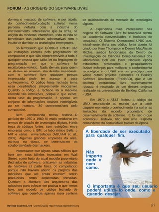 |77Revista Espírito Livre | Junho 2010 | http://revista.espiritolivre.org
FORUM ∙ AS ORIGENS DO SOFTWARE LIVRE
domina  o  mercado  de  software,  e  por  tabela, 
do  conhecimento/produção  cultural,  numa 
parceria  nefasta  com  a  indústria  do 
entretenimento.  Interessante  que  lá  atrás,  na 
origem da moderna informática, todo mundo se 
beneficiava  das  práticas  colaborativas  com  o 
intuito de dominar as tecnologias emergentes.
Só  lembrando  que  CÓDIGO  FONTE  são 
as  instruções  escritas  pelo  programador  do 
computador e que são compreensíveis a toda e 
qualquer pessoa que saiba ler na linguagem de 
programação  em  que  o  software  foi 
escrito/desenvolvido.  Nada  demais  para  quem 
se  dedica  ao  assunto.  Um  detalhe  importante: 
com  o  software  livre  qualquer  pessoa 
interessada  pode  ter  acesso  a  esse 
conhecimento.  O  código  fonte  fechado  torna 
essa  possibilidade  simplesmente  impossível. 
Quando  o  código  é  fechado  só  a  máquina 
entende  tais  instruções,  porque  o  que  existe, 
nesta  fase  da  programação,  é  apenas  um 
conjunto  de  informações  binárias  ininteligíveis 
ao  ser  humano.  Só  compreensíveis  pelo 
computador. 
Bem,  continuando  nossa  história...O 
período de 1950 a 1960 foi muito produtivo em 
termos de criação de tecnologias digitais. Havia 
troca  de  códigos  fontes,  sem  restrições,  entre 
empresas como a IBM, os laboratórios Bells, o 
MIT  e  várias    universidades  (AGUIAR  et.  al., 
2009).  Algumas  grandes  empresas  da  área, 
nanicas  na  época,  se  beneficiaram  da 
colaboratividade dos hackers.
Interessante que alguns caras pálidas que 
hoje  tem  seus  bilhões  investidos  em  Wall 
Street, como fruto do atual modelo proprietário 
(fechado)  de  software,  criticavam  as  indústrias 
de  hardware  (a  parte  física  do  computador) 
porque  não  haviam  aberto  os  projetos  das 
máquinas  que  até  então  estavam  sendo 
produzidas  como  arquiteturas  fechadas. 
Queriam  a  abertura  das  arquiteturas  das 
máquinas para colocar em prática o que temos 
hoje,  um  modelo  de  código  fechado  de 
software  que  beneficia  apenas  meia  centena 
de  multinacionais  do  mercado  de  tecnologias 
digitais. 
A  experiência  mais  interessante  nas 
origens  do  Software  Livre  foi  realizada  dentro 
da  academia  (universidades  e  institutos  de 
pesquisa).  O  Sistema  Operacional  UNIX  que, 
inicialmente,  tinha  seu  código  fonte  aberto  foi 
criado por Kem Thompson e Dennis MacAlistair 
Ritchie,  ambos  funcionários  do  Centro  de 
Investigação  de  Ciências  Computacionais  dos 
laboratórios  Bell  em  1969.  Naquela  época 
estudantes,  professores  e  pesquisadores 
faziam esforços para melhorar o conhecimento 
tecnológico  e  o  UNIX  era  um  protótipo  para 
vários  outros  projetos  existentes.  O  Berkley 
Software  Distribution  (FreeBSD),  que  é  um 
sistema  operacional  livre  extremamente 
robusto,  é  resultado  de  um  desses  projetos 
realizado na universidade de Berkley, California 
­ USA.
Em  1979  a  AT&T  fechou  o  código  do 
UNIX  anunciando  ao  mundo  que  a  partir 
daquele momento o conhecimento iria sofrer as 
limitações  do  modelo  proprietário  de 
desenvolvimento de software.  E foi isso o que 
aconteceu.  Todavia,  não  sem  uma  resposta 
contundente da comunidade hacker da época. 
A liberdade de ser executado
para qualquer fim.
Não
importa
onde e
nem
como.
O importante é que seu usuário
poderá utilizá- lo onde, como e
quando desejar.
Eftspain
 