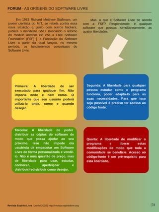 |78Revista Espírito Livre | Junho 2010 | http://revista.espiritolivre.org
FORUM ∙ AS ORIGENS DO SOFTWARE LIVRE
Em  1983  Richard  Metthew  Stallmam,  um 
jovem  cientista  do  MIT,  se  rebela  contra  essa 
nova  situação  e,  junto  com  outros  hackers, 
pública  o  manifesto  GNU.  Buscando  o  retorno 
do  modelo  anterior  ele  cria  a  Free  Software 
Foundation  (FSF)  [   a  Fundação  do  Software 
Livre  a  partir  da  qual  lançou,  no  mesmo 
período,  os  fundamentos  conceituais  do 
Software Livre.
Mas,  o  que  é  Software  Livre  de  acordo 
com  a  FSF?  Respondendo:  é  qualquer 
software  que  possua,  simultaneamente,  as 
quatro liberdades:
Terceira:  A  liberdade  de  poder 
distribuir  as  cópias  do  software  de 
modo  que  possa  ajudar  ao  seu 
próximo.  Isso  não  impede  o/a 
usuário/a  de  empacotar  um  Software 
Livre de forma personalizada e vendê­
lo. Não é uma questão de preço, mas 
de  liberdade  para  usar,  estudar, 
conhecer,  aperfeiçoar  e 
distribuir/redistribuir como desejar.
Quarta:  A  liberdade  de  modificar  o 
programa  e  liberar  estas 
modificações  de  modo  que  toda  a 
comunidade  se  beneficie.  Acesso  ao 
código­fonte  é  um  pré­requisito  para 
esta liberdade.
Primeira:  A  liberdade  de  ser 
executado  para  qualquer  fim.  Não 
importa  onde  e  nem  como.  O 
importante  que  seu  usuário  poderá 
utilizá­lo  onde,  como  e  quando 
desejar. 
Segunda:  A  liberdade  para  qualquer 
pessoa  estudar  como  o  programa 
funciona,  poder  adaptá­lo  para  as 
suas  necessidades.  Para  que  isso 
seja  possível  é  preciso  ter  acesso  ao 
código fonte.
 