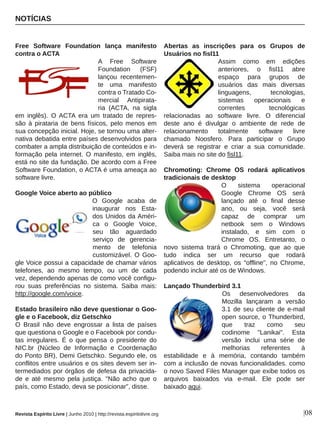 Free  Software  Foundation  lança  manifesto 
contra o ACTA
A  Free  Software 
Foundation  (FSF) 
lançou  recentemen­
te  uma  manifesto 
contra o Tratado Co­
mercial  Antipirata­
ria  (ACTA,  na  sigla 
em  inglês).  O ACTA  era  um  tratado  de  repres­
são  à  pirataria  de  bens  físicos,  pelo  menos  em 
sua concepção inicial. Hoje, se tornou uma alter­
nativa debatida entre países desenvolvidos para 
combater a ampla distribuição de conteúdos e in­
formação  pela  internet.  O  manifesto,  em  inglês, 
está no site da fundação. De acordo com a Free 
Software Foundation, o ACTA é uma ameaça ao 
software livre.
Google Voice aberto ao público
O  Google  acaba  de 
inaugurar  nos  Esta­
dos Unidos da Améri­
ca  o  Google  Voice, 
seu  tão  aguardado 
serviço  de  gerencia­
mento  de  telefonia 
customizável.  O  Goo­
gle Voice possui a capacidade de chamar vários 
telefones,  ao  mesmo  tempo,  ou  um  de  cada 
vez, dependendo apenas de como você configu­
rou  suas  preferências  no  sistema.  Saiba  mais: 
http://google.com/voice.
Estado brasileiro não deve questionar o Goo­
gle e o Facebook, diz Getschko
O  Brasil  não  deve  engrossar  a  lista  de  países 
que questiona o Google e o Facebook por condu­
tas  irregulares.  É  o  que  pensa  o  presidente  do 
NIC.br  (Núcleo  de  Informação  e  Coordenação 
do Ponto BR), Demi Getschko. Segundo ele, os 
conflitos entre usuários e os sites devem ser in­
termediados por órgãos de defesa da privacida­
de  e  até  mesmo  pela  justiça.  "Não  acho  que  o 
país, como Estado, deva se posicionar", disse.
Abertas  as  inscrições  para  os  Grupos  de 
Usuários no fisl11
Assim  como  em  edições 
anteriores,  o  fisl11  abre 
espaço  para  grupos  de 
usuários  das  mais  diversas 
linguagens,  tecnologias, 
sistemas  operacionais  e 
correntes  tecnológicas 
relacionadas  ao  software  livre.  O  diferencial 
deste  ano  é  divulgar  o  ambiente  de  rede  de 
relacionamento  totalmente  software  livre 
chamado  Noosfero.  Para  participar  o  Grupo 
deverá  se  registrar  e  criar  a  sua  comunidade. 
Saiba mais no site do fisl11.
Chromoting:  Chrome  OS  rodará  aplicativos 
tradicionais de desktop
O  sistema  operacional 
Google  Chrome  OS  será 
lançado  até  o  final  desse 
ano,  ou  seja,  você  será 
capaz  de  comprar  um 
netbook  sem  o  Windows 
instalado,  e  sim  com  o 
Chrome  OS.  Entretanto,  o 
novo  sistema  trará  o  Chromoting,  que  ao  que 
tudo  indica  ser  um  recurso  que  rodará 
aplicativos  de  desktop,  os  "offline",  no  Chrome, 
podendo incluir até os de Windows. 
Lançado Thunderbird 3.1
Os  desenvolvedores  da 
Mozilla  lançaram  a  versão 
3.1 de seu cliente de e­mail 
open source, o Thunderbird, 
que  traz  como  seu 
codinome  "Lanikai".  Esta 
versão  inclui  uma  série  de 
melhorias  referentes  à 
estabilidade  e  à  memória,  contando  também 
com a inclusão de novas funcionalidades. como 
o novo Saved Files Manager que exibe todos os 
arquivos  baixados  via  e­mail.  Ele  pode  ser 
baixado aqui. 
NOTÍCIAS
|08Revista Espírito Livre | Junho 2010 | http://revista.espiritolivre.org
 