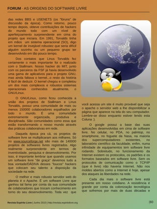 |80Revista Espírito Livre | Junho 2010 | http://revista.espiritolivre.org
FORUM ∙ AS ORIGENS DO SOFTWARE LIVRE
das  redes  BBS  e  USENETS  (os  "fóruns"  de 
discussão  da  época).  Como  retorno,  pouco 
tempo depois, obteve contribuições de hackers 
do  mundo  todo  com  um  nível  de 
aperfeiçoamento  surpreendente  em  cima  do 
projeto  que  iniciara.  Em  1991,  Torvalds  tinha 
em  mãos    um  sistema  operacional  (SO),  digo 
um kernel de invejável robustez que seria difícil 
alguém  sozinho  ou  um  pequeno  grupo  ter 
desenvolvido em tão pouco tempo. 
Dos  contatos  que  Linus  Torvalds  fez 
certamente  o  mais  importante  foi  o  realizado 
com  o  Stallmam.  Nosso  hacker  do  MIT,  junto 
com os parceiros da FSF já havia desenvolvido 
uma  gama  de  aplicativos  para  o  projeto  GNU, 
mas ainda faltava o kernel...o resto da história 
é fácil de deduzir. O kernel chegou e completou 
um  dos  mais  complexos  e  robustos  sistemas 
operacionais  conhecidos  atualmente,  o 
GNU/Linux.  
O  GNU/Linux,  como  ficou  conhecida  a 
união  dos  projetos  de  Stallmam  e  Linus 
Torvalds,  possui  uma  comunidade  de  mais  ou 
menos  150000  colaboradores  espalhados  por 
todo  o  mundo.  É  uma  comunidade 
extremamente  organizada,  produtiva  e 
disciplinada. São comunidades como essa que 
estão  transformando  o  nosso  mundo  através 
das práticas colaborativas em rede. 
Daquela  época  pra  cá,  os  projetos  de 
software livre se multiplicaram aos milhares. Só 
no  www.sourceforge.net  são  mais  de  140000 
projetos  de  softwares  livres  registrados.  Algo 
realmente  surpreendente  em  termos  de 
inventividade, pesquisa e desenvolvimento. Por 
isso, é importante lembrar que quando usamos 
um  software  livre  "de  graça"  devemos  tudo  a 
boa  vontade/DÁDIVA  desses  "loucos"  hackers 
que  colocam  seu  talento  a  disposição  da 
sociedade na rede.
O melhor e mais robusto servidor web do 
planeta  é  o Apache.  É  um  software  Livre  que 
ganhou tal fama por conta da sua comunidade 
de colaboradores que trocam conhecimento em 
torno  do  seu  desenvolvimento.  Toda  vez    que 
você acessa um site é muito provável que seja 
o  apache  o  servidor  web  a  lhe  disponibilizar  a 
página que aparece na tela do seu computador. 
Lembre­se  disso  enquanto  estiver  lendo  esta 
Coluna :).
O  google  possui  a  base  das  suas 
aplicações desenvolvidas em cima de software 
livre.  No  celular,  no  PDA,  no  palmtop,  no 
smartphone,  no  foguete  da  Nasa,  na  maioria 
dos  supercomputadores  existentes,  no 
laboratório científico da faculdade, enfim, numa 
infinidade  de  equipamentos  tem  software  livre 
rodando.  Sobretudo,  no  funcionamento  da 
Internet existem os protocolos, os padrões e os 
formatos  baseados  em  software  livre.  Sem  os 
protocolos  de  comunicação  como  o  TCP/IP 
(que  é  livre)  não  haveria  Internet.  Não  nos 
moldes abertos como a Internet é hoje, apesar 
dos ataques às liberdades na rede.
Cada  dia  mais  o  software  livre  está 
presente  em  nosso  cotidiano.  A  resistência  é 
grande  por  conta  da  colonização  tecnológica 
que  sofremos  por  mais  de  duas  décadas  e 
Archieoi
 