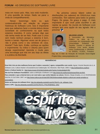 |81Revista Espírito Livre | Junho 2010 | http://revista.espiritolivre.org
FORUM ∙ AS ORIGENS DO SOFTWARE LIVRE
meia em nosso país. Mas, isso está mudando. 
É  uma  questão  de  tempo.  Nada  vai  parar  a 
onda do compartilhamento. 
Nesse  looonnngo  texto  eu  quis 
contextualizá­lo/la  em  relação  às  origens 
históricas  do  Software  Livre.  Isso  é  importante 
para que saibamos fazer a correta leitura dessa 
sociedade  do  conhecimento  na  qual  todos 
estamos  inseridos.  E  como  sempre  digo  que 
não tenha medo de ser feliz. Pode usar o Linux 
sem  medo  nenhum  porque  o  sistema  é  bom, 
bonito e barato. Algumas vezes sai de graça e 
não  é  pirata  como  o  seu  windows  de  casa. 
Acertei? Tudo bem. Então, conheça as opções 
e  experimente.  Eu  indico  o  Ubuntu  para  quem 
deseja  experimentar!  Aprenda  e  mude  para 
uma tecnologia que trás em seu bojo as ideias 
e a prática da liberdade.
Na  próxima  coluna  falarei  sobre  as 
distribuições  (os  sabores)  do  GNU/Linux  mais 
conhecidos. Tem sabores para todos os gostos. 
Pagos.  De  graça.  De  graça  e  pago.  O  mais 
importante  é  que  você  pode  escolher  e  até 
rejeitar se quiser. No mundo do Software Livre 
sempre  tem  uma  opção  do  seu  agrado. Até  a 
próxima!
REFERÊNCIAS
Esse link é de um dos melhores livros que li sobre o assunto [  agora, compartilho com vocês: Aguiar, Vicente Macedo de et. al. 
Software Livre, Cultura Hacker e Ecossistema da Colaboração. Ed. Momento. São Paulo. 2009. in http://softwarelivre.org/livro
Sobre a Cultura hacker in:  http://www.novae.inf.br/site/modules.php?name=Conteudo&pid=951
Site da Free Software Foundation: sobre a definição d Software Livre http://www.fsf.org/licensing/essays/free­sw.html 
Para entender o que a Internet tem a ver com tudo o que venho falando na coluna: Silveira, Sérgio Amadeu. et. al. DIVERSIDADE 
DIGITAL E CULTURA. 2007. em http://www.cultura.gov.br/site/2007/06/20/diversidade­digital­e­cultura­por­sergio­amadeu­e­
associados/ 
Sobre as licenças de software livre: http://pt.wikipedia.org/wiki/Licen%C3%A7a_de_software_livre 
Sobre a GPL: http://pt.wikipedia.org/wiki/Licen%C3%A7a_P%C3%BAblica_GNU
WILKENS LENON
É  funcionário  do  Ministério 
Público  na  área  de  TI. 
Licenciado  em  computação  pela 
Universidade  Estadual  da 
Paraíba.  Usuário  e  ativista  do 
Software  Livre  tendo  atuado 
como  Conferencista  e  Oficineiro 
no  ENSOL,  FLISOL,  Freedom 
Day,  etc.  É  líder  da  iniciação  de  Inclusão  Sócio­Digital 
Projeto Edux. www.projetoedux.net
 