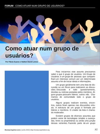 Para  iniciarmos  este  assunto  precisamos 
saber o que é grupo de usuários. Um Grupo de 
Usuários  é um grupo de  pessoas  que  comparti­
lham um  interesse  comum  por  um  determinado 
assunto a fim de trocar ideias e informações.
Um grupo geralmente tem uma lista de dis­
cussão ou um fórum para realizarem as discus­
sões. Discussão  é  todo  questionamento, 
dúvidas ou notícias postadas pelos membros. Al­
guns grupos possuem líderes, outros não.  Cha­
mamos  de  comunidade  todo  o  grupo  de 
usuários.
Alguns  grupos  realizam  eventos,  encon­
tros,  outros  ficam  apenas  nas  discussões  virtu­
ais.  A  estrutura  de  um  grupo  é  formada  por 
líderes e membros. O criador da lista é chama­
do moderador. 
Existem  grupos  de  diversos  assuntos, que 
podem  variar  de  tecnologias  simples  a  avança­
das, livres ou proprietárias ou ainda uma junção 
dessas  vertentes. Fazendo  parte  de um  grupo 
FORUM ∙ COMO ATUAR NUM GRUPO DE USUÁRIOS?
Como atuar num grupo de 
usuários?
Por Flávia Suares e Hailton David Lemos
|82
Stephanie Hofschlaeger ­ sxc.hu
Revista Espírito Livre | Junho 2010 | http://revista.espiritolivre.org
 