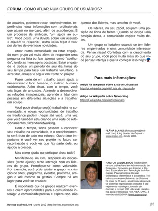 de usuários, podemos trocar  conhecimentos, ex­
periências  e/ou  informações com  profissionais 
que atuam no mercado, além de acadêmicos. É 
um  processo  de  simbiose,  "um  ajuda  ao  ou­
tro".  Você  posta  uma  dúvida  sobre  um  assunto 
e alguém te responde. Outra coisa legal é ficar 
por dentro de eventos e novidades.
Atuar  numa  comunidade, ou estar  engaja­
do num grupo vai muito além de responder uma 
pergunta na lista ou ficar apenas como "abelhu­
do", lendo as mensagens postadas. Estar engaja­
do   é  dedicar  um período  do  seu  dia, horas  do 
seu  tempo  para  fazer  um  trabalho  voluntário,  é 
acreditar, abraçar e seguir em frente no projeto.
Fazer parte de um trabalho assim ajuda a 
desenvolver  o lado  humano,  o  instinto  humano 
colaborativo.  Além  disso,  com  o  tempo,  você 
cria  laços  de  amizades. Aprende  a  desenvolver 
as  relações  interpessoais,  aprende  a  lidar  com 
pessoas  em  diferentes  situações  e  a  trabalhar 
em equipe. 
Você pode divulgar seu(s) trabalho(s) na co­
munidade,  e  novas  oportunidades  de  trabalho 
ou  freelance  podem  chegar  até  você,  uma  vez 
que você também esta criando uma rede de rela­
cionamentos, fazendo networking.
Com  o  tempo,  todos  passam  a  conhecer 
seu trabalho na comunidade, e o reconhecimen­
to será fruto de todo seu esforço. Outro fator im­
portante  é  você  ver  seu  projeto  no  futuro  ser 
reconhecido  e  você  ver  que  fez  parte  dele,  ou 
ajudou a crescer.
Mas como ajudar ou participar disso tudo?
Manifeste­se  na  lista,  responda às  discus­
sões  (tente  ajudar), tente  interagir  com  os  líde­
res  do  grupo.  Prontifique­se  como  voluntário. 
Por exemplo, você pode ajudar o grupo na cria­
ção de sites,  programas, eventos, palestras, arti­
gos  e  até  mesmo  na  gestão.  Sempre  há  um 
lugar para você se encaixar.
É importante que os grupos realizem even­
tos e criem oportunidades para a comunidade in­
teragir. A comunidade precisa e espera isso, não 
apenas dos líderes, mas também de você.
Os líderes, no seu papel, ocupam uma po­
sição de linha de frente. Quando se ocupa uma 
posição  desta,  a  comunidade  espera  muito  de­
les.
Um grupo se fortalece quando se tem líde­
res  empenhados  e  uma  comunidade  interessa­
da.  Pense  nisso!  Contribua  com  o  crescimento 
do seu grupo, você pode muito mais do que vo­
cê pensa! Interaja e que tal começar isso hoje?
|83
Artigo na Wikipedia sobre Lista de Discussão
http://pt.wikipedia.org/wiki/Lista_de_discussão
Artigo na Wikipedia sobre Networking
http://pt.wikipedia.org/wiki/Networking
HAILTON DAVID LEMOS (hailton@ter­
ra.com.br) Bacharel em Administração de 
Empresas, Tecnologo em Internet e Re­
des, Especialista em: Tecnologia da Infor­
mação, Planejamento e Gestão 
Estratégica, Matemática e Estatistica. Tra­
balha com desenvolvimento de Sistema 
há mais de 20 anos, atualmente desenvol­
ve sistemas especialistas voltados à pla­
nejamento estratégico, tomada de 
decisão e normas ISO utilizando platafor­
ma Java e tecnologia Perl, VBA, OWC, é 
membro do GOJAVA (www.gojava.org).
Para mais informações:
Revista Espírito Livre | Junho 2010 | http://revista.espiritolivre.org
FLÁVIA SUARES (flaviasuares@hot­
mail.com) é Jug Leader do Gojava ­ 
www.gojava.org, desde 2008.
FORUM ∙ COMO ATUAR NUM GRUPO DE USUÁRIOS?
 