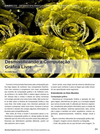 GRÁFICOS ∙ DESMISTIFICANDO A COMPUTAÇÃO GRÁFICA LIVRE
Revista Espírito Livre | Junho 2010 | http://revista.espiritolivre.org |84
Comecei minha jornada fascinante pela computação grá­
fica logo depois de conhecer meu companheiro RazGriz.
Com isso comecei a comparecer com maior assiduidade
aos eventos de computação gráfica e de Software Livre.
Já conhecia o SL desde 2006 e realizei algum eventos no
DF. Dessas idas e vindas e depois de várias conversas
com amigos percebi uma coisa muito nítida. Não ouvia mui­
to se falar sobre a História da Computação Gráfica e das
suas ilhas. Daí então surgiu meu interesse particular em
começar a pesquisar sobre esse tema. Comecei a buscar
na internet e através dos amigos algumas informações re­
levantes para compartilhamento.
Mas antes de irmos a fundo é necessário deixar a no­
menclatura computação gráfica vs. design gráfico de lado.
Sabendo que há uma certa rixa entre esses dois pólos pro­
fissionais por defenderem opiniões diferente, porém um
não sobrevive sem o outro.
Assim sendo, esse artigo será de extrema relevância pa­
ra quem quer conhecer e para os leigos que estão inician­
do seu aprendizado neste segmento.
Entendendo os Dois Mundos
Computação gráfica
Denomina­se Computação Gráfica a geração de ima­
gens digital, volumétricas em geral, ou a recriação daquilo
que vemos (mundo real). É utilizada por diversos segmen­
tos, inicialmente pela própria informática para a criação de
interface de software, sistemas operacionais, sites, anima­
ção e jogos e também em artes, arquitetura, cinema, en­
genharia, geoprocessamento, medicina, design visual e
etc.
Alguns conceitos relevantes da computação gráfica são:
­ Imagem: imagem comum desenho ou fotografia.
­ Pixel: são pontos de cor que formam uma imagem. To­
DDeessmmiissttiiffiiccaannddoo aa CCoommppuuttaaççããoo
GGrrááffiiccaa LLiivvrree
Por Milla Magri
GRÁFICOS ∙ DESMISTIFICANDO A COMPUTAÇÃO GRÁFICA LIVRE
 