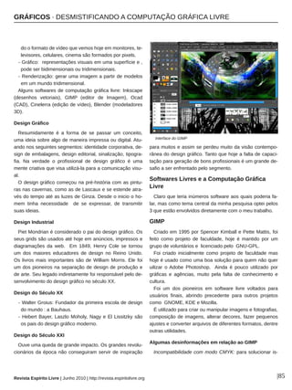 GRÁFICOS ∙ DESMISTIFICANDO A COMPUTAÇÃO GRÁFICA LIVRE
Revista Espírito Livre | Junho 2010 | http://revista.espiritolivre.org |85
do o formato de vídeo que vemos hoje em monitores, te­
levisores, celulares, cinema são formados por pixels.
­ Gráfico: representações visuais em uma superfície e ,
pode ser bidimensionais ou tridimensionais.
­ Renderização: gerar uma imagem a partir de modelos
em um mundo tridimensional.
Alguns softwares de computação gráfica livre: Inkscape
(desenhos vetoriais), GIMP (editor de Imagem), Ocad
(CAD), Cinelerra (edição de vídeo), Blender (modeladores
3D).
Design Gráfico
Resumidamente é a forma de se passar um conceito,
uma ideia sobre algo de maneira impressa ou digital. Atu­
ando nos seguintes segmentos: identidade corporativa, de­
sign de embalagens, design editorial, sinalização, tipogra­
fia. Na verdade o profissional de design gráfico é uma
mente criativa que visa utilizá­la para a comunicação visu­
al.
O design gráfico começou na pré­história com as pintu­
ras nas cavernas, como as de Lascaux e se estende atra­
vés do tempo até as luzes de Ginza. Desde o inicio o ho­
mem tinha necessidade de se expressar, de transmitir
suas ideias.
Design Industrial
Piet Mondrian é considerado o pai do design gráfico. Os
seus grids são usados até hoje em anúncios, impressos e
diagramações da web. Em 1849, Henry Cole se tornou
um dos maiores educadores de design no Reino Unido.
Os livros mais importantes são de William Morris. Ele foi
um dos pioneiros na separação de design de produção e
de arte. Seu legado indiretamente foi responsável pelo de­
senvolvimento do design gráfico no século XX.
Design do Século XX
­ Walter Groius: Fundador da primeira escola de design
do mundo : a Bauhaus.
­ Hebert Bayer, Laszlo Moholy, Nagy e El Lissitzky são
os pais do design gráfico moderno.
Design do Século XXI
Ouve uma queda de grande impacto. Os grandes revolu­
cionários da época não conseguiram servir de inspiração
para muitos e assim se perdeu muito da visão contempo­
rânea do design gráfico. Tanto que hoje a falta de capaci­
tação para geração de bons profissionais é um grande de­
safio a ser enfrentado pelo segmento.
Softwares Livres e a Computação Gráfica
Livre
Claro que teria inúmeros software aos quais poderia fa­
lar, mas como tema central da minha pesquisa optei pelos
3 que estão envolvidos diretamente com o meu trabalho.
GIMP
Criado em 1995 por Spencer Kimball e Pette Mattis, foi
feito como projeto de faculdade, hoje é mantido por um
grupo de voluntários e licenciado pelo GNU­GPL.
Foi criado inicialmente como projeto de faculdade mas
hoje é usado como uma boa solução para quem não quer
uilizar o Adobe Photoshop. Ainda é pouco utilizado por
gráficas e agências, muito pela falta de conhecimento e
cultura.
Foi um dos pioneiros em software livre voltados para
usuários finais, abrindo precedente para outros projetos
como GNOME, KDE e Mozilla.
É utilizado para criar ou manipular imagens e fotografias,
composição de imagens, alterar decores, fazer pequenos
ajustes e converter arquivos de diferentes formatos, dentre
outras utilidades.
Algumas desinformações em relação ao GIMP
Incompatibilidade com modo CMYK: para solucionar is­
Interface do GIMP
 