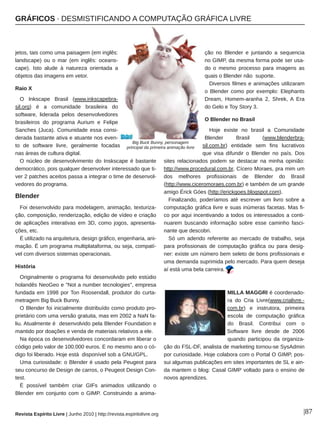 GRÁFICOS ∙ DESMISTIFICANDO A COMPUTAÇÃO GRÁFICA LIVRE
Revista Espírito Livre | Junho 2010 | http://revista.espiritolivre.org |87
jetos, tais como uma paisagem (em inglês:
landscape) ou o mar (em inglês: oceans­
cape). Isto alude à natureza orientada a
objetos das imagens em vetor.
Raio X
O Inkscape Brasil (www.inkscapebra­
sil.org) é a comunidade brasileira do
software, liderada pelos desenvolvedores
brasileiros do programa Aurium e Felipe
Sanches (Juca). Comunidade essa consi­
derada bastante ativa e atuante nos even­
to de software livre, geralmente focadas
nas áreas de cultura digital.
O núcleo de desenvolvimento do Inskscape é bastante
democrático, pois qualquer desenvolver interessado que ti­
ver 2 patches aceitos passa a integrar o time de desenvol­
vedores do programa.
Blender
Foi desenvolvido para modelagem, animação, texturiza­
ção, composição, renderização, edição de vídeo e criação
de aplicações interativas em 3D, como jogos, apresenta­
ções, etc.
É utilizado na arquitetura, design gráfico, engenharia, ani­
mação. É um programa multiplataforma, ou seja, compatí­
vel com diversos sistemas operacionais.
História
Originalmente o programa foi desenvolvido pelo estúdio
holandês NeoGeo e "Not a number tecnologies", empresa
fundada em 1998 por Ton Roosendall, produtor do curta­
metragem Big Buck Bunny.
O Blender foi inicialmente distribuído como produto pro­
prietário com uma versão gratuita, mas em 2002 a NaN fa­
liu. Atualmente é desenvolvido pela Blender Foundation e
mantido por doações e venda de materiais relativos a ele.
Na época os desenvolvedores concordaram em liberar o
código pelo valor de 100.000 euros. E no mesmo ano o có­
digo foi liberado. Hoje está disponível sob a GNU/GPL.
Uma curiosidade: o Blender é usado pela Peugeot para
seu concurso de Design de carros, o Peugeot Design Con­
test.
É possível também criar GIFs animados utilizando o
Blender em conjunto com o GIMP. Construindo a anima­
ção no Blender e juntando a sequencia
no GIMP, da mesma forma pode ser usa­
do o mesmo processo para imagens as
quais o Blender não suporte.
Diversos filmes e animações utilizaram
o Blender como por exemplo: Elephants
Dream, Homem­aranha 2, Shrek, A Era
do Gelo e Toy Story 3.
O Blender no Brasil
Hoje existe no brasil a Comunidade
Blender Brasil (www.blenderbra­
sil.com.br) entidade sem fins lucrativos
que visa difundir o Blender no país. Dos
sites relacionados podem se destacar na minha opinião:
http://www.procedural.com.br, Cícero Moraes, pra mim um
dos melhores profissionais de Blender do Brasil
(http://www.ciceromoraes.com.br) e também de um grande
amigo Érick Góes (http://erickgoes.blogspot.com).
Finalizando, poderíamos até escrever um livro sobre a
computação gráfica livre e suas inúmeras facetas. Mas fi­
co por aqui incentivando a todos os interessados a conti­
nuarem buscando informação sobre esse caminho fasci­
nante que descobri.
Só um adendo referente ao mercado de trabalho, seja
para profissionais de computação gráfica ou para desig­
ner: existe um número bem seleto de bons profissionais e
uma demanda suprimida pelo mercado. Para quem deseja
aí está uma bela carreira.
MILLA MAGGRI é coordenado­
ra do Cria Livre(www.crialivre.­
com.br) e instrutora, primeira
escola de computação gráfica
do Brasil. Contribui com o
Software livre desde de 2006
quando participou da organiza­
ção do FSL­DF, analista de marketing tornou­se SysAdmin
por curiosidade. Hoje colabora com o Portal O GIMP, pos­
sui algumas publicações em sites importantes de SL e ain­
da mantem o blog: Casal GIMP voltado para o ensino de
novos aprendizes.
Big Buck Bunny, personagem
principal da primeira animação livre
 