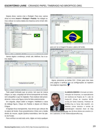 ESCRITÓRIO LIVRE ∙ CRIANDO PAPEL TIMBRADO NO BROFFICE.ORG
Revista Espírito Livre | Junho 2010 | http://revista.espiritolivre.org |89
Depois disso, vamos criar o Rodapé. Para isso, vamos
clicar no menu Inserir > Rodapé > Padrão. No rodapé va­
mos colocar os outros dados da empresa como email, tele­
fone e site.
Vamos digitar o endereço, email, site, telefone, fax e ou­
tros dados.
Todo papel timbrado que se preze, tem que ter marca
d'água, ou seja, a logotipo de forma transparente ao fundo,
sem atrapalhar o que for digitado. Para realizar este proce­
dimento, insira uma figura como foi feito anteriormente.
Em seguida, clique sobre a imagem. Habilitará a caixa
de diálogo figura. Clique em Padrão e depois em Marca
D'água.
A logotipo ficou transparente, mas temos que colocar ela
no plano de fundo. Esse procedimento é feito com o botão
direito do mouse, opção Quebra Automática, item No pla­
no de Fundo.
Para verificar se está tudo certo, digite um texto qualquer
para ver se a imagem foi para o plano de fundo.
Agora, pressione as teclas Ctrl + Enter para criar mais
uma página e verificar que as configurações se repetem
nas páginas seguintes.
KLAIBSON RIBEIRO é formado em Admi­
nistração de Empresas, se especializando
em Gerência de Projetos de TI. Líder do
Gubro­SC (Grupo de Usuários BrOffi­
ce.Org de Santa Catarina). Professor de
BrOffice.Org no Senai São José/SC, em
diversos cursos técnicos e turmas de
aprendizagem industrial. Autor do blog
www.brofficeparaleigos.org, que dá dicas diárias aos usuários so­
bre o aplicativo. E­mail: klaibson@openoffice.org.
 
